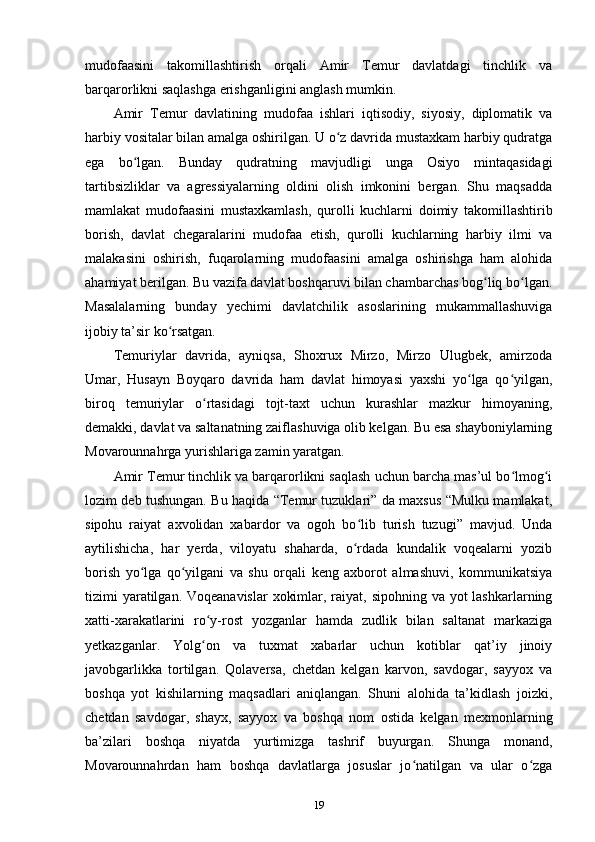 mudofaasini   takomillashtirish   orqali   Amir   Temur   davlatdagi   tinchlik   va
barqarorlikni saqlashga erishganligini anglash mumkin. 
Amir   Temur   davlatining   mudofaa   ishlari   iqtisodiy,   siyosiy,   diplomatik   va
harbiy vositalar bilan amalga oshirilgan. U o z davrida mustaxkam harbiy qudratgaʻ
ega   bo lgan.   Bunday   qudratning   mavjudligi   unga   Osiyo   mintaqasidagi	
ʻ
tartibsizliklar   va   agressiyalarning   oldini   olish   imkonini   bergan.   Shu   maqsadda
mamlakat   mudofaasini   mustaxkamlash,   qurolli   kuchlarni   doimiy   takomillashtirib
borish,   davlat   chegaralarini   mudofaa   etish,   qurolli   kuchlarning   harbiy   ilmi   va
malakasini   oshirish,   fuqarolarning   mudofaasini   amalga   oshirishga   ham   alohida
ahamiyat berilgan. Bu vazifa davlat boshqaruvi bilan chambarchas bog liq bo lgan.	
ʻ ʻ
Masalalarning   bunday   yеchimi   davlatchilik   asoslarining   mukammallashuviga
ijobiy ta’sir ko rsatgan. 	
ʻ
Temuriylar   davrida,   ayniqsa,   Shoxrux   Mirzo,   Mirzo   Ulugbek,   amirzoda
Umar,   Husayn   Boyqaro   davrida   ham   davlat   himoyasi   yaxshi   yo lga   qo yilgan,	
ʻ ʻ
biroq   temuriylar   o rtasidagi   tojt-taxt   uchun   kurashlar   mazkur   himoyaning,	
ʻ
demakki, davlat va saltanatning zaiflashuviga olib kelgan. Bu esa shayboniylarning
Movarounnahrga yurishlariga zamin yaratgan. 
Amir Temur tinchlik va barqarorlikni saqlash uchun barcha mas’ul bo lmog i	
ʻ ʻ
lozim deb tushungan. Bu haqida “Temur tuzuklari” da maxsus “Mulku mamlakat,
sipohu   raiyat   axvolidan   xabardor   va   ogoh   bo lib   turish   tuzugi”   mavjud.   Unda	
ʻ
aytilishicha,   har   yеrda,   viloyatu   shaharda,   o rdada   kundalik   voqealarni   yozib
ʻ
borish   yo lga   qo yilgani   va   shu   orqali   keng   axborot   almashuvi,   kommunikatsiya	
ʻ ʻ
tizimi yaratilgan. Voqeanavislar  xokimlar, raiyat, sipohning va yot  lashkarlarning
xatti-xarakatlarini   ro y-rost   yozganlar   hamda   zudlik   bilan   saltanat   markaziga	
ʻ
yеtkazganlar.   Yolg on   va   tuxmat   xabarlar   uchun   kotiblar   qat’iy   jinoiy
ʻ
javobgarlikka   tortilgan.   Qolaversa,   chetdan   kelgan   karvon,   savdogar,   sayyox   va
boshqa   yot   kishilarning   maqsadlari   aniqlangan.   Shuni   alohida   ta’kidlash   joizki,
chetdan   savdogar,   shayx,   sayyox   va   boshqa   nom   ostida   kelgan   mexmonlarning
ba’zilari   boshqa   niyatda   yurtimizga   tashrif   buyurgan.   Shunga   monand,
Movarounnahrdan   ham   boshqa   davlatlarga   josuslar   jo natilgan   va   ular   o zga	
ʻ ʻ
19 