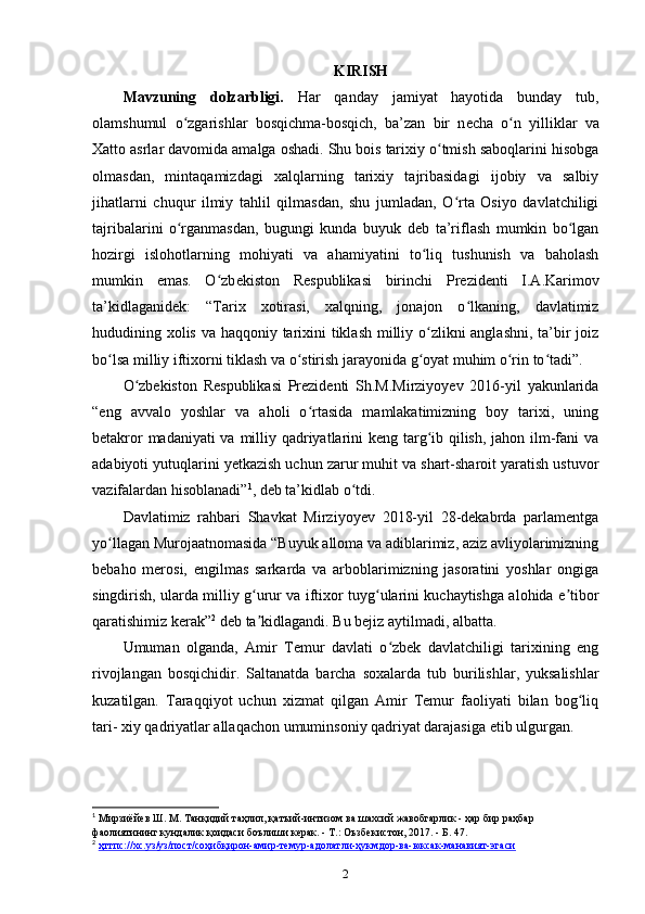 KIRISH
Mavzuning   dolzarbligi.   Har   qanday   jamiyat   hayotida   bunday   tub,
olamshumul   o zgarishlar   bosqichma-bosqich,   ba’zan   bir   nʻ е cha   o n   yilliklar   va	ʻ
Xatto asrlar davomida amalga oshadi. Shu bois tarixiy o tmish saboqlarini hisobga	
ʻ
olmasdan,   mintaqamizdagi   xalqlarning   tarixiy   tajribasidagi   ijobiy   va   salbiy
jihatlarni   chuqur   ilmiy   tahlil   qilmasdan,   shu   jumladan,   O rta   Osiyo   davlatchiligi	
ʻ
tajribalarini   o rganmasdan,   bugungi   kunda   buyuk   d	
ʻ е b   ta’riflash   mumkin   bo lgan	ʻ
hozirgi   islohotlarning   mohiyati   va   ahamiyatini   to liq   tushunish   va   baholash	
ʻ
mumkin   emas.   O zb	
ʻ е kiston   R е spublikasi   birinchi   Pr е zid е nti   I.A.Karimov
ta’kidlaganidek:   “Tarix   xotirasi,   xalqning,   jonajon   o lkaning,   davlatimiz	
ʻ
hududining xolis va haqqoniy tarixini tiklash  milliy o zlikni  anglashni, ta’bir joiz	
ʻ
bo lsa milliy iftixorni tiklash va o stirish jarayonida g oyat muhim o rin to tadi”.	
ʻ ʻ ʻ ʻ ʻ
O zbekiston   Respublikasi   Prezidenti   Sh.M.Mirziyoyev   2016-yil   yakunlarida	
ʻ
“eng   avvalo   yoshlar   va   aholi   o rtasida   mamlakatimizning   boy   tarixi,   uning	
ʻ
betakror  madaniyati  va milliy qadriyatlarini  keng targ ib qilish, jahon ilm-fani  va	
ʻ
adabiyoti yutuqlarini y е tkazish uchun zarur muhit va shart-sharoit yaratish ustuvor
vazifalardan hisoblanadi” 1
, deb ta’kidlab o tdi.	
ʻ
Davlatimiz   rahbari   Shavkat   Mirziyoyev   2018-yil   28-dekabrda   parlamentga
yo llagan Murojaatnomasida “Buyuk alloma va adiblarimiz, aziz avliyolarimizning	
ʻ
bebaho   merosi,   еngilmas   sarkarda   va   arboblarimizning   jasoratini   yoshlar   ongiga
singdirish, ularda milliy g urur va iftixor tuyg ularini kuchaytishga alohida e tibor	
ʻ ʻ ʼ
qaratishimiz kerak” 2
 deb ta kidlagandi. Bu bejiz aytilmadi, albatta.
ʼ
Umuman   olganda,   Amir   Temur   davlati   o zbek   davlatchiligi   tarixining   eng	
ʻ
rivojlangan   bosqichidir.   Saltanatda   barcha   soxalarda   tub   burilishlar,   yuksalishlar
kuzatilgan.   Taraqqiyot   uchun   xizmat   qilgan   Amir   Temur   faoliyati   bilan   bog liq	
ʻ
tari- xiy qadriyatlar allaqachon umuminsoniy qadriyat darajasiga еtib ulgurgan.
1
 Мирзиёйев Ш. М. Танқидий таҳлил, қатъий-интизом ва шахсий жавобгарлик - ҳар бир раҳбар 
фаолиятининг кундалик қоидаси боълиши керак. - Т.: Оъзбекистон, 2017. - Б. 47.
2
  ҳттпс://хс.уз/уз/пост/соҳибқирон-амир-темур-адолатли-ҳукмдор-ва-юксак-манавият-эгаси  
2
