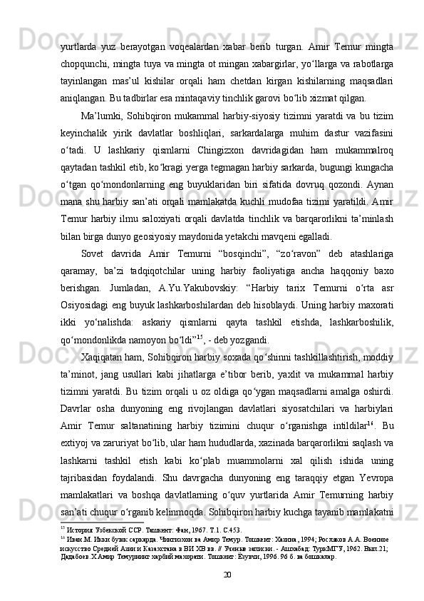 yurtlarda   yuz   berayotgan   voqealardan   xabar   berib   turgan.   Amir   Temur   mingta
chopqunchi, mingta tuya va mingta ot mingan xabargirlar, yo llarga va rabotlargaʻ
tayinlangan   mas’ul   kishilar   orqali   ham   chetdan   kirgan   kishilarning   maqsadlari
aniqlangan. Bu tadbirlar esa mintaqaviy tinchlik garovi bo lib xizmat qilgan. 	
ʻ
Ma’lumki,  Sohibqiron  mukammal  harbiy-siyosiy  tizimni   yaratdi   va  bu  tizim
keyinchalik   yirik   davlatlar   boshliqlari,   sarkardalarga   muhim   dastur   vazifasini
o tadi.   U   lashkariy   qismlarni   Chingizxon   davridagidan   ham   mukammalroq	
ʻ
qaytadan tashkil etib, ko kragi yеrga tegmagan harbiy sarkarda, bugungi kungacha	
ʻ
o tgan   qo mondonlarning   eng   buyuklaridan   biri   sifatida   dovruq   qozondi.   Aynan	
ʻ ʻ
mana shu harbiy san’ati orqali mamlakatda kuchli mudofaa tizimi yaratildi. Amir
Temur   harbiy   ilmu   saloxiyati   orqali   davlatda   tinchlik   va   barqarorlikni   ta’minlash
bilan birga dunyo geosiyosiy maydonida yеtakchi mavqeni egalladi. 
Sovet   davrida   Amir   Temurni   “bosqinchi”,   “zo ravon”   deb   atashlariga	
ʻ
qaramay,   ba’zi   tadqiqotchilar   uning   harbiy   faoliyatiga   ancha   haqqoniy   baxo
berishgan.   Jumladan,   A.Yu.Yakubovskiy:   “Harbiy   tarix   Temurni   o rta   asr	
ʻ
Osiyosidagi eng buyuk lashkarboshilardan deb hisoblaydi. Uning harbiy maxorati
ikki   yo‘nalishda:   askariy   qismlarni   qayta   tashkil   etishda,   lashkarboshilik,
qo mondonlikda namoyon bo ldi”	
ʻ ʻ 15
, - deb yozgandi. 
Xaqiqatan ham, Sohibqiron harbiy soxada qo shinni tashkillashtirish, moddiy	
ʻ
ta’minot,   jang   usullari   kabi   jihatlarga   e’tibor   berib,   yaxlit   va   mukammal   harbiy
tizimni   yaratdi.  Bu   tizim   orqali   u  oz   oldiga  qo ygan   maqsadlarni   amalga   oshirdi.	
ʻ
Davrlar   osha   dunyoning   eng   rivojlangan   davlatlari   siyosatchilari   va   harbiylari
Amir   Temur   saltanatining   harbiy   tizimini   chuqur   o rganishga   intildilar	
ʻ 16
.   Bu
extiyoj va zaruriyat bo lib, ular ham hududlarda, xazinada barqarorlikni saqlash va	
ʻ
lashkarni   tashkil   etish   kabi   ko plab   muammolarni   xal   qilish   ishida   uning	
ʻ
tajribasidan   foydalandi.   Shu   davrgacha   dunyoning   eng   taraqqiy   etgan   Yevropa
mamlakatlari   va   boshqa   davlatlarning   o quv   yurtlarida   Amir   Temurning   harbiy	
ʻ
san’ati chuqur o rganib kelinmoqda. Sohibqiron harbiy kuchga tayanib mamlakatni	
ʻ
15
 История Узбекской ССР. Ташкент: Фан, 1967. Т.1. С.453.
16
 Иван.М. Икки буюк саркарда. Чингизхон ва Амир Темур. Тошкент: Хазина, 1994; Росляков А.А. Военное 
искусство Средней Азии и Казахстана в ВИ ХВ вв. // Ученые записки. - Ашхабад: ТуркМГУ, 1962. Вып.21; 
Дадабоев.Х Амир Темурнинг харбий махорати. Тошкент: Ёзувчи, 1996. 96 б. ва бошкалар.
20 