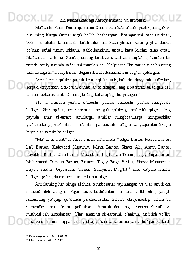 2.2. Mamlakatdagi harbiy mansab va unvonlar
Ma’lumki, Amir Temur qo shinni Chingizxon kabi o‘nlik, yuzlik, minglik vaʻ
o‘n   mingliklarga   (tumanlarga)   bo lib   boshqargan.   Boshqaruvni   osonlashtirish,	
ʻ
tezkor   xarakatni   ta’minlash,   tartib-intizomni   kuchaytirish,   zarur   paytda   darxol
qo shin   safini   tuzish   ishlarini   tashkillashtirish   undan   katta   kuchni   talab   etgan.	
ʻ
Ma’lumotlarga   ko ra,   Sohibqironning   tartibsiz   sochilgan   minglab   qo shinlari   bir	
ʻ ʻ
zumda qat’iy tartibda saflanishi mumkin edi. Ko pincha “bu tartibsiz qo shinning	
ʻ ʻ
saflanishiga katta vaqt kerak” degan ishonch dushmanlarni dog‘da qoldirgan. 
Amir  Temur  qo shiniga asli  toza, aql-farosatli, bahodir, dovyurak, tadbirkor,	
ʻ
sergak, extiyotkor, oldi-ortini o ylab ish to tadigan, jang sir-asrorini biladigan 313	
ʻ ʻ
ta amir raxbarlik qilib, ularning kichigi kattarog iga bo ysungan	
ʻ ʻ 18
.
313   ta   amirdan   yuztasi   o nboshi,   yuztasi   yuzboshi,   yuztasi   mingboshi	
ʻ
bo lgan.   Shuningdek,   tumanboshi   un   minglik   qo shinga   raxbarlik   qilgan.   Jang	
ʻ ʻ
paytida   amir   ul-umaro   amirlarga,   amirlar   mingboshilarga,   mingboshilar
yuzboshilarga,   yuzboshilar   o nboshilarga   boshlik   bo lgan   va   yuqoridan   kelgan	
ʻ ʻ
buyruqlar so zsiz bajarilgan.	
ʻ
“Mu’izz al-ansab”da  Amir Temur  saltanatida Yodgor Barlos, Murod Barlos,
La’l   Barlos,   Xudoydod   Xusayniy,   Mirka   Barlos,   Shayx   Ali,   Argun   Barlos,
Tavakkul Barlos, Chin Barlos, Muzrob Barlos, Kozon Temur, Tagay Buga Barlos,
Muhammad   Darvesh   Barlos,   Rustam   Tagay   Buga   Barlos,   Shayx   Muhammad
Bayon   Sulduz,   Giyosiddin   Tarxon,   Sulaymon   Dug lat	
ʻ 19
  kabi   ko plab   amirlar	ʻ
bo lganligi haqida ma’lumotlar keltirib o tilgan. 	
ʻ ʻ
Amirlarning   har   biriga   alohida   o rinbosarlar   tayinlangan   va   ular   amirlikka	
ʻ
nomzod   deb   atalgan.   Agar   lashkaboshilardan   birortasi   vafot   etsa,   jangda
raxbarning   yo‘qligi   qo shinda   parokandalikni   keltirib   chiqarmasligi   uchun   bu	
ʻ
nomzodlar   amir   o rnini   egallashgan.   Amirlik   darajasiga   erishish   sharafli   va	
ʻ
mushkul   ish   hisoblangan.   Ular   jangning   sir-asrorini,   g animni   sindirish   yo lini	
ʻ ʻ
bilsa va qo shinni jangga boshlay olsa, qo shinda sarosima paydo bo lgan xollarda	
ʻ ʻ ʻ
18
 Курсатидган манба. - Б.98-99.
19
 Муъизз ал-ансаб. - С .117.
22 