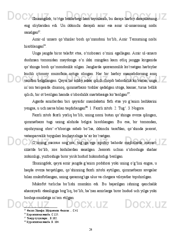 Shuningdek, to rtga beklarbegi ham tayinlanib, bu daraja harbiy darajalarningʻ
eng   oliylaridan   edi.   Un   ikkinchi   darajali   amir   esa   amir   ul-umaroning   noibi
sanalgan 25
.
Amir-ul   umaro   qo shinlar   bosh   qo mondoni   bo lib,   Amir   Temurning   noibi	
ʻ ʻ ʻ
hisoblangan 26
.
Unga   jangda   biror   talafot   еtsa,   o rinbosari   o rnini   egallagan.   Amir   ul-umaro	
ʻ ʻ
dushman   tomonidan   maydonga   o n   ikki   mingdan   kam   otliq   jangga   kirganida	
ʻ
qo shinga   bosh   qo mondonlik   silgan.   Janglarda   qaxramonlik   ko rsatgan   harbiylar	
ʻ ʻ ʻ
kuchli   ijtimoiy   muxofaza   ostiga   olingan.   Har   bir   harbiy   mansabdorning   aniq
vazifasi belgilangan. Qaysi bir oddiy askar qilich chopib bahodirlik ko rsatsa, unga	
ʻ
in’om tariqasida chumoq, qimmatbaxo toshlar qadalgan utoga, kamar, turna bellik
qilich, bir ot berilgan hamda o nboshilik martabasiga ko tarilgan	
ʻ ʻ 27
.
Agarda   amirlardan   biri   qaysidir   mamlakatni   fath   etsa   yo   g anim   lashkarini	
ʻ
yеngsa, u uch narsa bilan taqdirlangan 28
: 1. Faxrli xitob. 2. Tug . 3. Nogora.	
ʻ
Faxrli xitob faxrli yorliq bo lib, uning nomi butun qo shinga ovoza qilingan,	
ʻ ʻ
qimmatbaxo   tugi   uning   alohida   belgisi   hisoblangan.   Bu   esa,   bir   tomondan,
sipohiyning   obro -e’tiboriga   sabab   bo lsa,   ikkinchi   tarafdan,   qo shinda   jasorat,	
ʻ ʻ ʻ
vatanparvalik tuygulari kuchayishiga ta’sir ko rsatgan.	
ʻ
O zining   maxsus   nog ora,   tug iga   ega   sipohiy   bahodir   majlislarda   xurmat-	
ʻ ʻ ʻ
izzatda   bo lib,   xos   kishilardan   sanalgan.   Jasorati   uchun   o nboshiga   shahar	
ʻ ʻ
xokimligi, yuzboshiga biror yirik hudud hukmdorligi berilgan.
Shuningdek, qaysi amir jangda g anim podshosi yoki uning o g lini еngsa, u	
ʻ ʻ ʻ
haqda   ovoza   tarqatilgan,   qo shinning   faxrli   xitobi   aytilgan,   qimmatbaxo   sovgalar	
ʻ
bilan mukofotlangan, uning qaramog iga ulus va chegara viloyatlar topshirilgan. 	
ʻ
Mukofot   turlicha   bo lishi   mumkin   edi.   Bu   bajarilgan   ishning   qanchalik	
ʻ
ahamiyatli ekanligiga bog liq, bo lib, ba’zan amirlarga biror hudud uch yilga yoki
ʻ ʻ
boshqa muxlatga in’om etilgan.
25
 Фасих Хавафи. Муджмали Фасихи ... С.41
26
 Курсатилган манба. С.125.
27
 Темур тузуклари... Б.102.
28
 Курсатилган манба. Б. 104.
24 