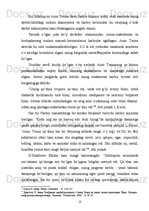 Biz Sohibqiron Amir Temur davri harbiy tizimini tadkil etish asnosida uning
davlatchilikdagi   muhim   ahamiyatini   va   harbiy   lavozimlar   bir   vaqtning   o zidaʻ
davlat xokimiyatini ham ifodalaganini anglab еtamiz. 
Tarixda   o tgan   juda   ko p   davlatlar:   ahamoniylar,   yunon-makedonlar   va	
ʻ ʻ
boshqalarning   muhim   mansab-lavozimlarini   harbiylar   egallagan.   Amir   Temur
davrida   bu   usul   mukammallashtirilgan.   313   ta   asl   yеrlardan   sanalmish   amirlarni
o z   atrofiga  birlashtira   olgani   uning  kelgusida  muvaffaqiyatlar  kozonishiga   sabab	
ʻ
bo lgan. 
ʻ
Urushlar   xavfi   kuchli   bo lgan   o rta   asrlarda   Amir   Temurning   qo shinini	
ʻ ʻ ʻ
porakandalikdan   saqlay   bilishi,   ularning   xarakatlarini   bir   maqsadga   yunaltira
olgani,   doimo   janglarda   golib   kelishi   uning   mukammal   harbiy   siyosat   olib
borganligiga dalildir.
“Uning   qo shini   beqiyos   qo shin   edi,   unda   mo g‘ul   eroniy   bilan,   sobik	
ʻ ʻ ʻ
shaharlik   kuchmanchi   turk   bilan,   musulmon   otashparast   va   nasroniy   butparast
bilan,   betona   tillarda   suzlashadigan   va   ulug   amir   irodasining   sexri   bilan   еlkama-
yelka jang qiladigan askarlardan iborat qo shin edi”	
ʻ 29
, deb yozadi L.Keren.
Har   bir   Harbiy   mansabdorga   bir-biridan   farqlanib   turuvchi   harbiy   anjomlar
berilgan.   “Katta   nog‘ora   va   bayroq   ado   etish   tuzugi”da   sipohiylarga   darajasiga
qarab qanday belgili mukofotlar berilganligi haqida ma’lumotlar mavjud. L.Keren:
“Amir   Temur   qo shini   har   bir   favjining   alohida   rangli   o‘z   tug‘i   bo lib,   bu   favj	
ʻ ʻ
askarlariyu   otlari   ham   aynan   shu   rangdagi   sovut,   zirx,   qalqon,   egar,   yopinchik,
belbog,   ukdon,   xalta   va   nayzalar   bilan   ta’minlangan   edi.   Shu   alfozda   oq,   yashil,
binafsha yoxud kizil rangli favjlar mavjud edi” 30
, deb yozadi. 
H.Dadaboev   fikrlari   ham   bunga   hamoxangdir:   “Sohibqiron   armiyasida
mo ntazam   qo shinga   xos   bo lgan   ko pgina   belgilar   mavjud   edi.   Qo shin   son	
ʻ ʻ ʻ ʻ ʻ
jixatidan   aniq   va   puxta   tashkil   etilgan,   uning   jangovar   tartibi   -   yasol   takomil
darajasiga   ko tarilgan,   qo shin   uz   zamonining   ilgor   qurol-yarogi,   texnikasi   bilan	
ʻ ʻ
qurollangan,   har   bir   qism,   bo linma   aynan   bir   turdagi   qurolyarog,   aslaha-anjom	
ʻ
29
 Керен Л. Амир Темур салтанати ...-Б .116-117.
30
 Дадабоев Х. Амир Темўрнинг ҳарбий махорати // Амир Темур ва унинг жахон тарихидаги Ўрни: Халқаро 
конференция материаллари. Тошкент: Ўзбекистон, 1996. - Б .28-29.
25