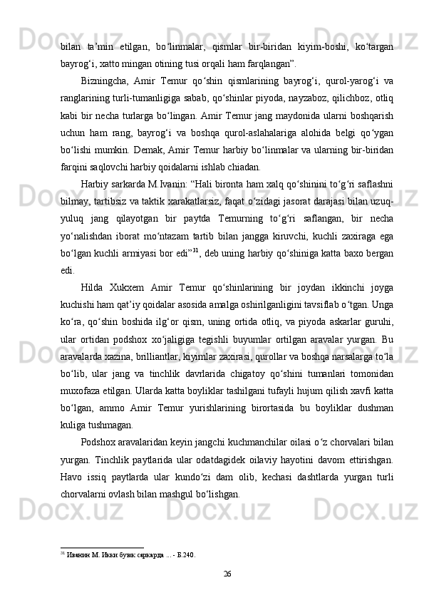 bilan   ta’min   etilgan,   bo linmalar,   qismlar   bir-biridan   kiyim-boshi,   ko targanʻ ʻ
bayrog‘i, xatto mingan otining tusi orqali ham farqlangan”.
Bizningcha,   Amir   Temur   qo shin   qismlarining   bayrog‘i,   qurol-yarog‘i   va	
ʻ
ranglarining turli-tumanligiga sabab, qo shinlar piyoda, nayzaboz, qilichboz, otliq	
ʻ
kabi bir  necha turlarga bo lingan. Amir  Temur  jang maydonida ularni  boshqarish	
ʻ
uchun   ham   rang,   bayrog‘i   va   boshqa   qurol-aslahalariga   alohida   belgi   qo ygan	
ʻ
bo lishi  mumkin. Demak, Amir  Temur  harbiy bo linmalar  va ularning bir-biridan	
ʻ ʻ
farqini saqlovchi harbiy qoidalarni ishlab chiadan. 
Harbiy sarkarda M.Ivanin: “Hali bironta ham xalq qo shinini to g ri saflashni	
ʻ ʻ ʻ
bilmay, tartibsiz va taktik xarakatlarsiz, faqat o zidagi jasorat darajasi bilan uzuq-	
ʻ
yuluq   jang   qilayotgan   bir   paytda   Temurning   to g ri   saflangan,   bir   necha	
ʻ ʻ
yo‘nalishdan   iborat   mo ntazam   tartib   bilan   jangga   kiruvchi,   kuchli   zaxiraga   ega	
ʻ
bo lgan kuchli armiyasi bor edi”	
ʻ 31
, deb uning harbiy qo shiniga katta baxo bergan	ʻ
edi. 
Hilda   Xukxem   Amir   Temur   qo shinlarining   bir   joydan   ikkinchi   joyga	
ʻ
kuchishi ham qat’iy qoidalar asosida amalga oshirilganligini tavsiflab o tgan. Unga	
ʻ
ko ra,   qo shin   boshida   ilg‘or   qism,   uning   ortida   otliq,   va   piyoda   askarlar   guruhi,	
ʻ ʻ
ular   ortidan   podshox   xo jaligiga   tegishli   buyumlar   ortilgan   aravalar   yurgan.   Bu	
ʻ
aravalarda xazina, brilliantlar, kiyimlar zaxirasi, qurollar va boshqa narsalarga to la	
ʻ
bo lib,   ular   jang   va   tinchlik   davrlarida   chigatoy   qo shini   tumanlari   tomonidan	
ʻ ʻ
muxofaza etilgan. Ularda katta boyliklar tashilgani tufayli hujum qilish xavfi katta
bo lgan,   ammo   Amir   Temur   yurishlarining   birortasida   bu   boyliklar   dushman
ʻ
kuliga tushmagan. 
Podshox aravalaridan keyin jangchi kuchmanchilar oilasi o z chorvalari bilan	
ʻ
yurgan.   Tinchlik   paytlarida   ular   odatdagidek   oilaviy   hayotini   davom   ettirishgan.
Havo   issiq   paytlarda   ular   kundo zi   dam   olib,   kechasi   dashtlarda   yurgan   turli	
ʻ
chorvalarni ovlash bilan mashgul bo‘lishgan. 
31
 Иванин М. Икки буюк саркарда ... - Б.240.
26 