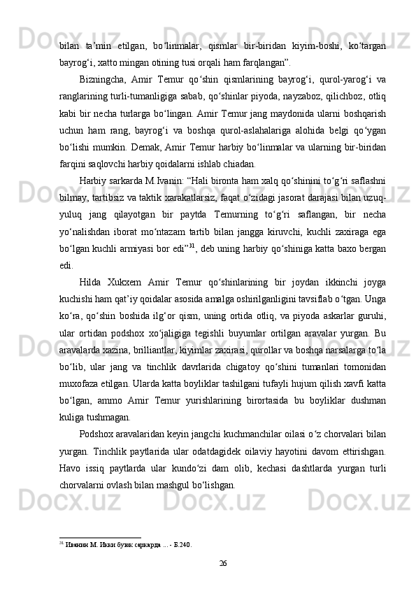 bilan   ta’min   etilgan,   bo linmalar,   qismlar   bir-biridan   kiyim-boshi,   ko targanʻ ʻ
bayrog‘i, xatto mingan otining tusi orqali ham farqlangan”.
Bizningcha,   Amir   Temur   qo shin   qismlarining   bayrog‘i,   qurol-yarog‘i   va	
ʻ
ranglarining turli-tumanligiga sabab, qo shinlar piyoda, nayzaboz, qilichboz, otliq	
ʻ
kabi bir  necha turlarga bo lingan. Amir  Temur  jang maydonida ularni  boshqarish	
ʻ
uchun   ham   rang,   bayrog‘i   va   boshqa   qurol-aslahalariga   alohida   belgi   qo ygan	
ʻ
bo lishi  mumkin. Demak, Amir  Temur  harbiy bo linmalar  va ularning bir-biridan	
ʻ ʻ
farqini saqlovchi harbiy qoidalarni ishlab chiadan. 
Harbiy sarkarda M.Ivanin: “Hali bironta ham xalq qo shinini to g ri saflashni	
ʻ ʻ ʻ
bilmay, tartibsiz va taktik xarakatlarsiz, faqat o zidagi jasorat darajasi bilan uzuq-	
ʻ
yuluq   jang   qilayotgan   bir   paytda   Temurning   to g ri   saflangan,   bir   necha	
ʻ ʻ
yo‘nalishdan   iborat   mo ntazam   tartib   bilan   jangga   kiruvchi,   kuchli   zaxiraga   ega	
ʻ
bo lgan kuchli armiyasi bor edi”	
ʻ 31
, deb uning harbiy qo shiniga katta baxo bergan	ʻ
edi. 
Hilda   Xukxem   Amir   Temur   qo shinlarining   bir   joydan   ikkinchi   joyga	
ʻ
kuchishi ham qat’iy qoidalar asosida amalga oshirilganligini tavsiflab o tgan. Unga	
ʻ
ko ra,   qo shin   boshida   ilg‘or   qism,   uning   ortida   otliq,   va   piyoda   askarlar   guruhi,	
ʻ ʻ
ular   ortidan   podshox   xo jaligiga   tegishli   buyumlar   ortilgan   aravalar   yurgan.   Bu	
ʻ
aravalarda xazina, brilliantlar, kiyimlar zaxirasi, qurollar va boshqa narsalarga to la	
ʻ
bo lib,   ular   jang   va   tinchlik   davrlarida   chigatoy   qo shini   tumanlari   tomonidan	
ʻ ʻ
muxofaza etilgan. Ularda katta boyliklar tashilgani tufayli hujum qilish xavfi katta
bo lgan,   ammo   Amir   Temur   yurishlarining   birortasida   bu   boyliklar   dushman
ʻ
kuliga tushmagan. 
Podshox aravalaridan keyin jangchi kuchmanchilar oilasi o z chorvalari bilan	
ʻ
yurgan.   Tinchlik   paytlarida   ular   odatdagidek   oilaviy   hayotini   davom   ettirishgan.
Havo   issiq   paytlarda   ular   kundo zi   dam   olib,   kechasi   dashtlarda   yurgan   turli	
ʻ
chorvalarni ovlash bilan mashgul bo‘lishgan. 
31
 Иванин М. Икки буюк саркарда ... - Б.240.
26