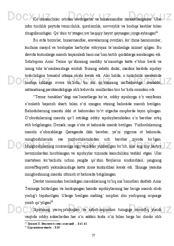 Ko‘chmanchilar   ortidan   savdogarlar   va   hunarmandlar   xarakatlanganlar.   Ular
xdm   tinchlik   paytida   temirchilik,   qurolsozlik,   novvoylik   va   boshqa   kasblar   bilan
shugullanishgan. Qo shin to xtagan yеr haqiqiy hayot qaynagan joyga aylanganʻ ʻ 32
. 
Bu еrda bozorlar, hunarmandlar, aravalarning ovozlari, ko‘chma hammomlar,
kuchma   masjid   va   boshqalar   harbiylar   extiyojini   ta’minlashga   xizmat   qilgan.   Bu
davrda kutiinlarga maosh taqsimlash ham ma’lum tartib qoidalarga asoslangan edi.
Sohibqiron   Amir   Temur   qo shinning   moddiy   ta’minotiga   katta   e’tibor   berdi   va	
ʻ
uning   tula   ta’minlanishiga   erishdi.   Buning   sababi   shuki,   mazkur   kasbda   sipohiy
tirikchiligini   bemalol   utkaza   olishi   kerak   edi.   Aks   holda,   u   tirikchilik   xarakatida
boshqa   ishlarga   ovora   bo lishi,   bu   xol   qo shinning   zaiflashuviga,   demakki,
ʻ ʻ
saltanatning parokandaligiga olib keluvchi omillardan biri bo lishi mumkin edi.	
ʻ
“Temur   tuzuklari”dagi   ma’lumotlarga   ko ra,   oddiy   sipohiyga   o z   vazifasini	
ʻ ʻ
o rinlatib   bajarish   sharti   bilan   o zi   mingan   otining   bahosida   maosh   berilgan.	
ʻ ʻ
Bahodirlarning   maoshi   ikki   ot   bahosidan   to rt   otgacha   miqdorda   tayin   qilingan.	
ʻ
O nboshilarning   maoshi   qo l   ostidagi   oddiy   sipohiylarnikidan   o n   barobar   ortiq	
ʻ ʻ ʻ
etib belgilangan. Demak, unga o nta ot bahosida maosh berilgan. Yuzboshilarning	
ʻ
maoshi   o‘nboishlarga   Qaraganda   ikki   barobar,   ya’ni   yigirma   ot   bahosida,
mingboshilarniki   esa   yuzboshilarnikidan   uch   barobar   ziyoda   bo lgan.	
ʻ
Mingboshilarning zimmasiga ogir vazifalar yuklatilgan bo lib, ular eng oliy harbiy	
ʻ
lavozimlardan   hisoblangan   va   sipohiylar   tizimida   kamchilikni   tashkil   etgan.   Ular
martabasi   ko tarilishi   uchun   jangda   qo shin   favjlarini   sindirishlari,   jangning	
ʻ ʻ
muvaffaqiyatli   yakunlanishiga   katta   xissa   kushishlari   kerak   edi.   Shunga   yarasha
mingboshining maoshi oltmish ot bahosida belgilangan. 
Davlat tomonidan beriladigan maoshlarning to liq ma’lumotlari dastlab Amir	
ʻ
Temurga   bildirilgan   va   tasdiqangan   hamda   sipohiylarning   har   biriga   maosh   olish
yorlig‘i   topshirilgan.   Ularga   berilgan   mablag   miqdori   shu   yorliqning   orqasiga	
ʻ
yozib qo yilgan	
ʻ 33
.
Sipohning   yaroq-jabduqlari   va   asbob-anjomlari   tuzugiga   muvofiq   yurish
vaqtida   oddiy   askarlardan   har   o‘n   sakkiz   kishi   o zi   bilan   birga   bir   chodir   olib	
ʻ
32
 Хукхем Х. Властител семи созвездий ... Б.61 63.
33
 Курсатилган манба. - Б.89.
27 