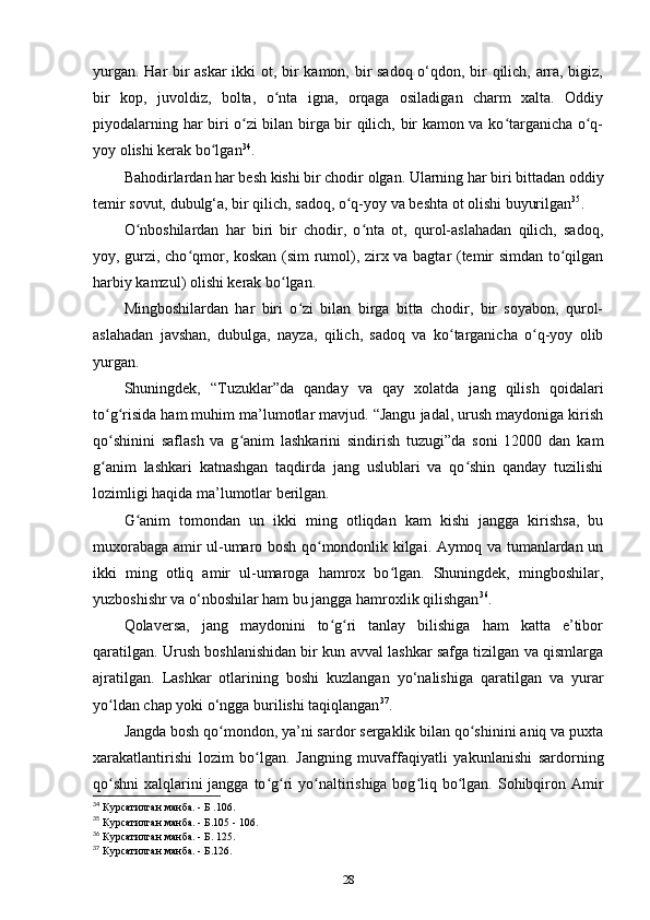 yurgan. Har bir askar  ikki ot, bir kamon, bir sadoq o‘qdon, bir qilich, arra, bigiz,
bir   kop,   juvoldiz,   bolta,   o nta   igna,   orqaga   osiladigan   charm   xalta.   Oddiyʻ
piyodalarning har biri o zi bilan birga bir qilich, bir kamon va ko targanicha o q-	
ʻ ʻ ʻ
yoy olishi kerak bo lgan	
ʻ 34
.
Bahodirlardan har besh kishi bir chodir olgan. Ularning har biri bittadan oddiy
temir sovut, dubulg‘a, bir qilich, sadoq, o q-yoy va beshta ot olishi buyurilgan	
ʻ 35
.
O nboshilardan   har   biri   bir   chodir,   o nta   ot,   qurol-aslahadan   qilich,   sadoq,	
ʻ ʻ
yoy, gurzi, cho qmor, koskan (sim rumol), zirx va bagtar (temir simdan to qilgan	
ʻ ʻ
harbiy kamzul) olishi kerak bo lgan.	
ʻ
Mingboshilardan   har   biri   o zi   bilan   birga   bitta   chodir,   bir   soyabon,   qurol-	
ʻ
aslahadan   javshan,   dubulga,   nayza,   qilich,   sadoq   va   ko targanicha   o q-yoy   olib	
ʻ ʻ
yurgan.
Shuningdek,   “Tuzuklar”da   qanday   va   qay   xolatda   jang   qilish   qoidalari
to g risida ham muhim ma’lumotlar mavjud. “Jangu jadal, urush maydoniga kirish	
ʻ ʻ
qo shinini   saflash   va   g anim   lashkarini   sindirish   tuzugi”da   soni   12000   dan   kam
ʻ ʻ
g anim   lashkari   katnashgan   taqdirda   jang   uslublari   va   qo shin   qanday   tuzilishi
ʻ ʻ
lozimligi haqida ma’lumotlar berilgan. 
G anim   tomondan   un   ikki   ming   otliqdan   kam   kishi   jangga   kirishsa,   bu	
ʻ
muxorabaga amir ul-umaro bosh qo mondonlik kilgai. Aymoq va tumanlardan un	
ʻ
ikki   ming   otliq   amir   ul-umaroga   hamrox   bo lgan.   Shuningdek,   mingboshilar,	
ʻ
yuzboshishr va o‘nboshilar ham bu jangga hamroxlik qilishgan 36
.
Qolaversa,   jang   maydonini   to g ri   tanlay   bilishiga   ham   katta   e’tibor	
ʻ ʻ
qaratilgan. Urush boshlanishidan bir kun avval lashkar safga tizilgan va qismlarga
ajratilgan.   Lashkar   otlarining   boshi   kuzlangan   yo‘nalishiga   qaratilgan   va   yurar
yo ldan chap yoki o‘ngga burilishi taqiqlangan	
ʻ 37
.
Jangda bosh qo mondon, ya’ni sardor sergaklik bilan qo shinini aniq va puxta	
ʻ ʻ
xarakatlantirishi   lozim   bo lgan.   Jangning   muvaffaqiyatli   yakunlanishi   sardorning	
ʻ
qo shni  xalqlarini jangga to g ri yo naltirishiga bog liq bo lgan. Sohibqiron Amir	
ʻ ʻ ʻ ʻ ʻ ʻ
34
 Курсатилган манба. - Б .106.
35
 Курсатилган манба. - Б.105 - 106.
36
 Курсатилган манба. - Б. 125.
37
 Курсатилган манба. - Б.126.
28