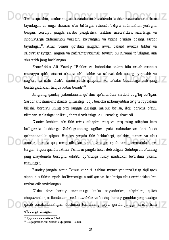 Temur   qo shin,  sardorning  xatti-xarakatini  kuzatuvchi  lashkar   nazoratchisini  hamʻ
tayinlagan   va   unga   shaxsan   o zi   bildirgan   ishonch   belgisi   zafarnishon   yorligini	
ʻ
bergan.   Bordiyu   jangda   sardor   yanglishsa,   lashkar   nazoratchisi   amirlarga   va
sipohiylarga   zafarnishon   yorligini   ko rsatgan   va   uning   o rniga   boshqa   sardor	
ʻ ʻ
tayinlagan 38
.   Amir   Temur   qo shini   jangdan   avval   baland   ovozda   takbir   va	
ʻ
salovatlar aytgan, nogora va nafirshtg vaximali tovushi bu suronni to ldirgan, ana	
ʻ
shu tarifa jang boshlangan.
Sharafiddin   Ali   Yazdiy   “Beklar   va   bahodirlar   xukm   bila   urush   asbobin
muxayyo   qilib,   xisorni   o rtada   olib,   takbir   va   salovat   deb   xisorga   yopushti   va	
ʻ
nag‘ora   va   nafir   chalib,   suron   solib   qalqonlar   va   to‘ralar   boshlariga   olib   jang
boshlaganliklari haqida xabar beradi” 39
.
Jangning   qanday   yakunlanishi   qo shin   qo mondoni   sardort   bog liq   bo lgan.	
ʻ ʻ ʻ ʻ
Sardor shoshma-shosharlik qilmasligi, iloji boricha imkoniyatdan to g ri foydalana	
ʻ ʻ
bilishi,   bordiyu   uning   o zi   jangga   kirishga   majbur   bo lsa,   iloji   boricha   o zini	
ʻ ʻ ʻ
ulimdan saqlashga intilishi, chorasi yuk ishga kul urmasligi shart edi. 
G anim   lashkari   o‘n   ikki   ming   otliqdan   ortiq   va   qirq   ming   otliqdan   kam	
ʻ
bo lganida   lashkarga   Sohibqironning   ugillari   yoki   nabiralaridan   biri   bosh	
ʻ
qo mondonlik   qilgan.   Bunday   jangda   ikki   beklarbegi,   qo‘shin,   tuman   va   ulus
ʻ
amirlari   hamda   qirq   ming   otliqdan   kam   bulmagan   sipoh   uning   xizmatida   hozir
turgan. Sipoh qismlari Amir Temurni jangda hozir deb bilgan. Sohibqiron o zining	
ʻ
jang   maydonida   borligini   eslatib,   qo shinga   ruxiy   madadkor   bo lishini   yaxshi	
ʻ ʻ
tushungan. 
Bunday   jangda   Amir   Temur   chodiri   lashkar   turgan   yеr   tepaligiga   tiqilgach
sipoh   o‘n   ikkita   sipoh   bo linmasiga   ajratilgan   va   har   biriga   ulus   amirlaridan   biri	
ʻ
raxbar etib tayinlangan.
O‘sha   davr   harbiy   texnikasiga   ko ra   nayzadorlar,   o‘qchilar,   qilich	
ʻ
chopuvchilar, naftandozlar - neft otuvchilar va boshqa harbiy guruhlar jang usuliga
qarab   xarakatlanishgan,   dushman   tomonning   qaysi   guruhi   jangga   kirishi   ham
e’tiborga olingan. 
38
 Курсатилган манба. – Б.142.
39
 Шарафиддин Али Яздий. Зафарнома. - Б.108.
29 