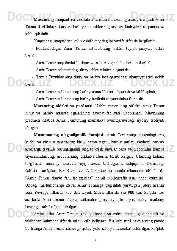 Mavzuning   maqsad   va   vazifalari.   Ushbu   mavzuning   asosiy   maqsadi   Amir
Temur  davlatidagi  diniy va  harbiy mansablarning  siyosiy  faoliyatini  o rganish  vaʻ
tahlil qilishdir.
Yuqoridagi maqsaddan kelib chiqib quyidagilar vazifa sifatida belgilandi:
 Markazlashgan   Amir   Temur   saltanatining   tashkil   topish   jarayoni   ochib
berish;
 Amir Temurning davlat boshqaruvi sohasidagi islohotlari  tahlil qilish;
 Amir Temur saltanatidagi  diniy ishlar sifatini o rganish;	
ʻ
 Temur   Tuzuklari ning   diniy   va   harbiy   boshqaruvidagi   ahamiyatlarini   ochib
berish;
 Amir Temur  saltanati ning  harbiy mansablarini o rganish va tahlil qilish;
ʻ
 Amir Temur saltanatining harbiy tuzilishi  o rganishdan iboratdir.	
ʻ
Mavzuning   ob’ekti   va   predmeti.   Ushbu   mavzuning   ob’ekti   Amir   Temur
diniy   va   harbiy   mansab   egalarining   siyosiy   faoliyati   hisoblanadi.   Mavzuning
predmeti   sifatida   Amir   Temurning   mamalkat   bvoshqaruvidagi   siyosiy   faoliyati
olingan.
Muammoning   o rganilganlik   darajasi.  	
ʻ Amir   Temurning   dunyodagi   eng
kuchli   va   yirik   saltanatlardan   birini   barpo   etgani,   harbiy   san’ati,   davlatni   qanday
asoslarga   tayanib   boshqarganini   anglab   еtish   davrlar   osha   tadqiqotchilar   hamda
siyosatchilarning,   arboblarning   dikkat-e’tiborini   tortib   kelgan.   Ularning   kalami
to g risida   umumiy   tasavvur   uyg otuvchi   bibliografik   tadqiqotlar   fikrimizga	
ʻ ʻ ʻ
dalildir.   Jumladan,   E.V.Rtveladze,   A.X.Saidov   bu   borada   izlanishlar   olib   borib,
“Amir   Temur   dunyo   fani   ko zgusida”   nomli   bibliografik   asar   chop   ettirdilar.	
ʻ
Undagi   ma’lumotlarga   ko ra,   Amir   Temurga   bagishlab   yaratilgan   jiddiy   asarlar	
ʻ
soni   Yevropa   tillarida   700   dan   ziyod,   Shark   tillarida   esa   900   dan   ko pdir.   Bu	
ʻ
asarlarda   Amir   Temur   shaxsi,   saltanatning   siyosiy,   ijtimoiy-iqtisodiy,   madaniy
hayotiga turlicha baxo berilgan.
Asrlar   osha   Amir   Temur   gox   qattiqqo l   va   zolim   shaxe,   gox   adolatli   va	
ʻ
talabchan   hukmdor   sifatida   talqin   etib   kelingan.   Bu   kabi   turli   baxolarning   paydo
bo lishiga Amir Temur  shaxsiga  ijobiy yoki salbiy munosabat  bildirilgan ko plab	
ʻ ʻ
3