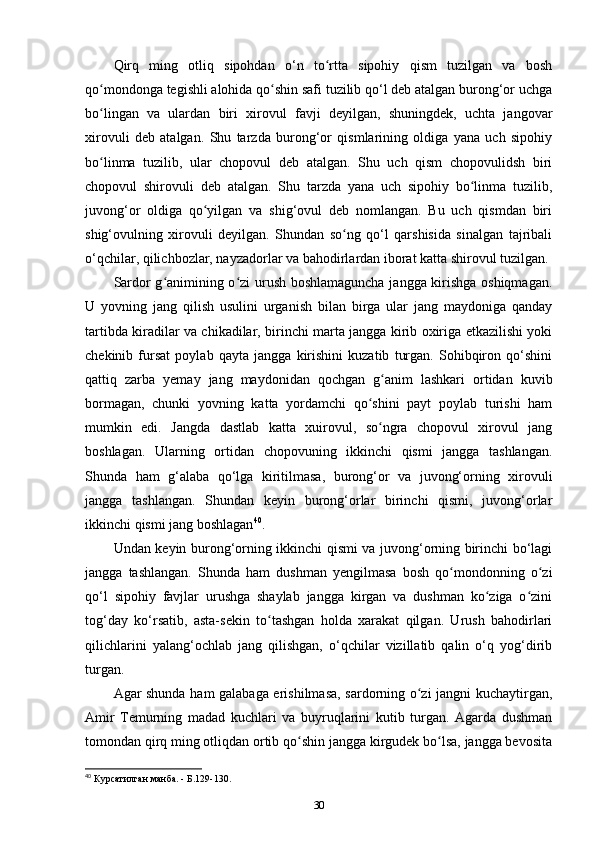 Qirq   ming   otliq   sipohdan   o‘n   to rtta   sipohiy   qism   tuzilgan   va   boshʻ
qo mondonga tegishli alohida qo shin safi tuzilib qo‘l deb atalgan burong‘or uchga	
ʻ ʻ
bo lingan   va   ulardan   biri   xirovul   favji   deyilgan,   shuningdek,   uchta   jangovar
ʻ
xirovuli   deb   atalgan.   Shu   tarzda   burong‘or   qismlarining   oldiga   yana   uch   sipohiy
bo linma   tuzilib,   ular   chopovul   deb   atalgan.   Shu   uch   qism   chopovulidsh   biri
ʻ
chopovul   shirovuli   deb   atalgan.   Shu   tarzda   yana   uch   sipohiy   bo linma   tuzilib,	
ʻ
juvong‘or   oldiga   qo yilgan   va   shig‘ovul   deb   nomlangan.   Bu   uch   qismdan   biri	
ʻ
shig‘ovulning   xirovuli   deyilgan.   Shundan   so ng   qo‘l   qarshisida   sinalgan   tajribali	
ʻ
o‘qchilar, qilichbozlar, nayzadorlar va bahodirlardan iborat katta shirovul tuzilgan. 
Sardor g animining o zi urush boshlamaguncha jangga kirishga oshiqmagan.	
ʻ ʻ
U   yovning   jang   qilish   usulini   urganish   bilan   birga   ular   jang   maydoniga   qanday
tartibda kiradilar va chikadilar, birinchi marta jangga kirib oxiriga еtkazilishi yoki
chekinib   fursat   poylab   qayta   jangga   kirishini   kuzatib   turgan.   Sohibqiron   qo‘shini
qattiq   zarba   yеmay   jang   maydonidan   qochgan   g anim   lashkari   ortidan   kuvib	
ʻ
bormagan,   chunki   yovning   katta   yordamchi   qo shini   payt   poylab   turishi   ham	
ʻ
mumkin   edi.   Jangda   dastlab   katta   xuirovul,   so ngra   chopovul   xirovul   jang	
ʻ
boshlagan.   Ularning   ortidan   chopovuning   ikkinchi   qismi   jangga   tashlangan.
Shunda   ham   g‘alaba   qo‘lga   kiritilmasa,   burong‘or   va   juvong‘orning   xirovuli
jangga   tashlangan.   Shundan   keyin   burong‘orlar   birinchi   qismi,   juvong‘orlar
ikkinchi qismi jang boshlagan 40
.
Undan keyin burong‘orning ikkinchi qismi va juvong‘orning birinchi bo‘lagi
jangga   tashlangan.   Shunda   ham   dushman   yеngilmasa   bosh   qo mondonning   o zi	
ʻ ʻ
qo‘l   sipohiy   favjlar   urushga   shaylab   jangga   kirgan   va   dushman   ko ziga   o zini	
ʻ ʻ
tog‘day   ko‘rsatib,   asta-sekin   to tashgan   holda   xarakat   qilgan.   Urush   bahodirlari	
ʻ
qilichlarini   yalang‘ochlab   jang   qilishgan,   o‘qchilar   vizillatib   qalin   o‘q   yog‘dirib
turgan. 
Agar shunda ham galabaga erishilmasa, sardorning o zi jangni kuchaytirgan,	
ʻ
Amir   Temurning   madad   kuchlari   va   buyruqlarini   kutib   turgan.   Agarda   dushman
tomondan qirq ming otliqdan ortib qo shin jangga kirgudek bo lsa, jangga bevosita	
ʻ ʻ
40
 Курсатилган манба. - Б.129-130.
30 