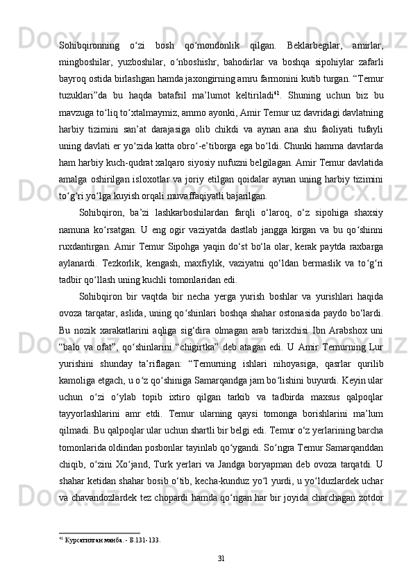 Sohibqironning   o zi   bosh   qo mondonlik   qilgan.   Beklarbegilar,   amirlar,ʻ ʻ
mingboshilar,   yuzboshilar,   o nboshishr,   bahodirlar   va   boshqa   sipohiylar   zafarli	
ʻ
bayroq ostida birlashgan hamda jaxongirning amru farmonini kutib turgan. “Temur
tuzuklari”da   bu   haqda   batafsil   ma’lumot   keltiriladi 41
.   Shuning   uchun   biz   bu
mavzuga to liq to xtalmaymiz, ammo ayonki, Amir Temur uz davridagi davlatning	
ʻ ʻ
harbiy   tizimini   san’at   darajasiga   olib   chikdi   va   aynan   ana   shu   faoliyati   tufayli
uning davlati еr yo zida katta obro -e’tiborga ega bo ldi. Chunki hamma davrlarda	
ʻ ʻ ʻ
ham harbiy kuch-qudrat xalqaro siyosiy nufuzni belgilagan. Amir Temur davlatida
amalga  oshirilgan  isloxotlar  va  joriy  etilgan  qoidalar  aynan   uning  harbiy  tizimini
to g ri yo lga kuyish orqali muvaffaqiyatli bajarilgan.	
ʻ ʻ ʻ
Sohibqiron,   ba’zi   lashkarboshilardan   farqli   o‘laroq,   o‘z   sipohiga   shaxsiy
namuna   ko rsatgan.   U   eng   ogir   vaziyatda   dastlab   jangga   kirgan   va   bu   qo shinni	
ʻ ʻ
ruxdantirgan.  Amir   Temur  Sipohga  yaqin do‘st   bo‘la  olar, kerak  paytda raxbarga
aylanardi.   Tezkorlik,   kengash,   maxfiylik,   vaziyatni   qo‘ldan   bermaslik   va   to g ri	
ʻ ʻ
tadbir qo llash uning kuchli tomonlaridan edi.	
ʻ
Sohibqiron   bir   vaqtda   bir   necha   yеrga   yurish   boshlar   va   yurishlari   haqida
ovoza tarqatar, aslida, uning qo shinlari boshqa shahar ostonasida paydo bo‘lardi.	
ʻ
Bu   nozik   xarakatlarini   aqliga   sig‘dira   olmagan   arab   tarixchisi   Ibn   Arabshox   uni
“balo   va   ofat”,   qo shinlarini   “chigirtka”   deb   atagan   edi.   U   Amir   Temurning   Lur	
ʻ
yurishini   shunday   ta’riflagan:   “Temurning   ishlari   nihoyasiga,   qasrlar   qurilib
kamoliga еtgach, u o z qo shiniga Samarqandga jam bo lishini buyurdi. Keyin ular	
ʻ ʻ ʻ
uchun   o zi   o ylab   topib   ixtiro   qilgan   tarkib   va   tadbirda   maxsus   qalpoqlar	
ʻ ʻ
tayyorlashlarini   amr   etdi.   Temur   ularning   qaysi   tomonga   borishlarini   ma’lum
qilmadi. Bu qalpoqlar ular uchun shartli bir belgi edi. Temur o‘z yеrlarining barcha
tomonlarida oldindan posbonlar tayinlab qo ygandi. So ngra Temur Samarqanddan	
ʻ ʻ
chiqib,   o zini   Xo jand,   Turk   yеrlari   va   Jandga   boryapman   deb   ovoza   tarqatdi.   U	
ʻ ʻ
shahar ketidan shahar bosib o‘tib, kecha-kunduz yo l yurdi, u yo lduzlardek uchar	
ʻ ʻ
va chavandozlardek tez chopardi hamda qo ngan har bir joyida charchagan zotdor	
ʻ
41
 Курсатилган манба. - Б.131-133.
31