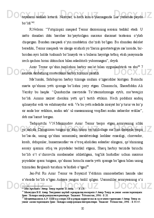 tuyalarni  tashlab ketardi. Nixoyat, u hech kim  o ylamaganda Lur  yеrlarida paydoʻ
bo ldi”	
ʻ 42
.
R.Nelson:   “Yutqiziqsiz   maqsad   Temur   daxosining   asosini   tashkil   etadi.   U
xatto   donalari   ikki   barobar   ko paytirilgan   maxsus   shaxmat   taxtasini   o ylab	
ʻ ʻ
chiqargan. Bundan maqsadi o‘yin muddatini cho zish bo lgan. Bu shundan dalolat	
ʻ ʻ
beradiki, Temur maqsadi va ularga erishish yo llarini geostrategiya ma’nosida, bir-	
ʻ
biridan ayri holda tushunib bo‘lmaydi va u bularni hayotga tatbiq etish jarayonida
xech qachon birini ikkinchisi bilan adashtirib yubormagan”, deydi. 
Amir  Temur qo shin tuzilishini  harbiy san’at  bilan uygunlashtirdi  va shu	
ʻ 43
  7
asnoda davlatning mustaxkam harbiy tizimini yaratdi. 
Ma’lumki,   Sohibqiron   harbiy   tizimga   muhim   o zgarishlar   kiritgan.   Birinchi	
ʻ
marta   qo shinni   yеtti   qismga   bo‘lishni   joriy   etgan.   Chunonchi,   Sharafiddin   Ali	
ʻ
Yazdiy   bu   haqda:   “Qunduzcha   mavzeida   To xtamishxonga   еytib,   mo tavajjix	
ʻ ʻ
bo ldi.   Ammo   xazrat   cherikni   yеtti   qo‘l   tartib   ettikim.   Hech   podshox   andoq	
ʻ
qilmaydur erdi va eshitmaydur erdi. Va bu yеtti adadida xosiyat ko‘p turur va ko‘p
sir anda bor erdikim, andin sab’ ul-masaninning voqiflari andin xabardor erdilar”,
deb ma’lumot bergan.
Tadqiqotchi   V.N.Maxmudov   Amir   Temur   barpo   etgan   armiyaning   ichki
yo‘nalishi Chingizxon tuzgan qo‘shin tizimi va tuzilishiga ma’lum darajada yaqin
bo lsa-da,   uning   qo shini   umumxalq   xarakteridagi   lashkar   emasligi,   chorvador,
ʻ ʻ
kosib, dehqonlar, hunarmandlar va o‘troq aholidan askarlar olingani, qo shinining	
ʻ
asosiy   qismini   otliq   va   piyodalar   tashkil   etgani,   Sharq   harbiy   tarixida   birinchi
bo lib   o‘t   o‘chiruvchi   moslamalar   ishlatilgani,   tog‘lik   hududlar   uchun   maxsus	
ʻ
piyodalar qismi tuzgani, qo shinni birinchi marta yеtti qismga bo lgani bilan uning	
ʻ ʻ
tizimidan farqlanib turishini ta’kidlab o tgan	
ʻ 44
. 
Jan-Pol   Ru   Amir   Temur   va   Boyazid   Yeldirim   munosabatlari   hamda   ular
o rtasida   bo lib   o tgan   Ankara   jangini   taxlil   qilgan.   Usmonlilar   armiyasining   o‘z	
ʻ ʻ ʻ
42
 Ибн Арабшох.. Амир Темур тарихи. И жилд. ... - Б.128.
43
 Махмудов В.Н. Амир Темурнинг ҳарбий саркардалик махорати // Амир Темур ва унинг жахон тарихидаги 
ўрни: Халқаро конференция материаллари. Тошкент: Ўзбекистон, 1996.- Б.28.
44
 Муҳаммаджонов А.Р. ХИВ аср охири ХВ асрларда ирригатсия ва ер эгалиги тарихидан // Амир Темур ва 
унинг жахон тарихидаги ўрни: Халқдро конференция материаллари. Тошкент: Ўзбекистон, 1996. - Б.44-45.
32