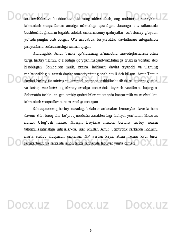 tartibsizliklar   va   boshboshdoqliklarning   oldini   olish,   eng   muhimi,   qonuniylikni
ta’minlash   maqsadlarini   amalga   oshirishga   qaratilgan.   Jaxongir   o‘z   saltanatida
boshboshdoqliklarni tugatib, adolat, umuminsoniy qadriyatlar, sof islomiy g‘oyalar
yo lida   janglar   olib   borgan.   O‘z   navbatida,   bu   yurishlar   davlatlararo   integratsionʻ
jarayonlarni tezlashtirishga xizmat qilgan. 
Shuningdek,   Amir   Temur   qo shinining   ta’minotini   muvofiqlashtirish   bilan	
ʻ
birga  harbiy tizimni  o‘z  oldiga  qo ygan maqsad-vazifalariga  erishish  vositasi  deb
ʻ
hisoblagan.   Sohibqiron   mulk,   xazina,   lashkarni   davlat   tayanchi   va   ularning
mo tanosibligini asrash davlat taraqqiyotining bosh omili deb bilgan. Amir Temur	
ʻ
davlati harbiy tizimining mukammal darajada tashkillashtirilishi saltanatning ichki
va   tashqi   vazifasini   og‘ishmay   amalga   oshirishda   tayanch   vazifasini   bajargan.
Saltanatda tashkil etilgan harbiy qudrat bilan mintaqada barqarorlik va xavfsizlikni
ta’minlash maqsadlarini ham amalga oshirgan.
Sohibqironning   harbiy   soxadagi   betakror   an’analari   temuriylar   davrida   ham
davom etdi, biroq ular ko proq mudofaa xarakteridagi faoliyat yuritdilar. Shoxrux	
ʻ
mirzo,   Ulug‘bek   mirzo,   Xusayn   Boykaro   imkoni   boricha   harbiy   soxani
takomillashtirishga   intilsalar-da,   ular   ichidan   Amir   Temurdek   sarkarda   ikkinchi
marta   еtishib   chiqmadi,   umuman,   XV   asrdan   keyin   Amir   Temur   kabi   biror
lashkarboshi va sarkarda jahon tarixi sahnasida faoliyat yurita olmadi.
34