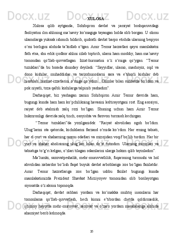 XULOSA
Xulosa   qilib   aytganda,   Sohibqiron   davlat   va   jamiyat   boshqaruvidagi
faoliyatini ilm ahlining ma naviy ko magiga tayangan holda olib borgan. U olimuʼ ʻ
ulamolarga yuksak ishonch bildirib, qudratli davlat barpo etishda ularning beqiyos
o rni   borligini   alohida   ta kidlab   o tgan.   Amir   Temur   hazratlari   qaysi   mamlakatni	
ʻ ʼ ʻ
fath etsa, shu еrlik ijodkor ahlini izlab toptirib, ularni ham moddiy, ham ma naviy	
ʼ
tomondan   qo llab-quvvatlagan.   Izzat-hurmatini   o z   o rniga   qo ygan.   “Temur	
ʻ ʻ ʻ ʻ
tuzuklari”da   bu   borada   shunday   deyiladi:   “Sayyidlar,   ulamo,   mashoyix,   oqil   va
dono   kishilar,   muhaddislar   va   tarixshunoslarni   sara   va   e tiborli   kishilar   deb	
ʼ
hisoblab, hurmat-izzatlarini  o rniga  qo ydim... Olimlar  bilan suhbatda  bo ldim  va	
ʻ ʻ ʻ
pok niyatli, toza qalbli kishilarga talpinib yashadim”.
Darhaqiqat,   biz   yashagan   zamin   Sohibqiron   Amir   Temur   davrida   ham,
bugungi kunda ham ham ko pchilikning havasini keltirayotgani rost. Eng asosiysi,
ʻ
raiyat   deb   atalmish   xalq   rozi   bo lgan.   Shuning   uchun   ham   Amir   Temur	
ʻ
hukmronligi davrida xalq tinch, osoyishta va farovon turmush kechirgan.
  “Temur   tuzuklari”da   yozilganidek:   “Raiyat   ahvolidan   ogoh   bo ldim.	
ʻ
Ulug larini   ota   qatorida,   kichiklarini   farzand   o rnida   ko rdim.   Har   еrning   tabiati,	
ʻ ʻ ʻ
har el-yurt va shaharning rasmu odatlari va mizojidan voqif bo lib turdim. Har bir	
ʻ
yurt   va   shahar   aholisining   ulug lari   bilan   do st   tutindim.   Ularning   mizojlari   va	
ʻ ʻ
tabiatiga to g ri kelgan, o zlari tilagan odamlarini ularga hokim qilib tayinladim”.	
ʻ ʻ ʻ
Ma lumki,   saxovatpeshalik,   mehr-muruvvatlilik,   fuqaroning   turmushi   va   hol	
ʼ
ahvolidan   xabardor   bo lish   faqat   buyuk   davlat   arboblariga   xos   bo lgan   fazilatdir.	
ʻ ʻ
Amir   Temur   hazratlariga   xos   bo lgan   ushbu   fazilat   bugungi   kunda	
ʻ
mamlakatimizda   Prezident   Shavkat   Mirziyoyev   tomonidan   olib   borilayotgan
siyosatda o z aksini topmoqda.	
ʻ
Darhaqiqat,   davlat   rahbari   yordam   va   ko makka   muhtoj   insonlarni   har	
ʻ
tomonlama   qo llab-quvvatlash,   hech   kimni   e tibordan   chetda   qoldirmaslik,	
ʻ ʼ
ijtimoiy   hayotda   mehr-muruvvat,   saxovat   va   o zaro   yordam   masalalariga   alohida	
ʻ
ahamiyat berib kelmoqda.
35