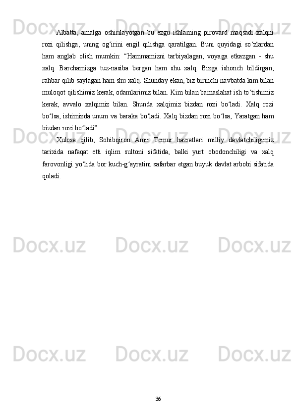 Albatta,   amalga   oshirilayotgan   bu   ezgu   ishlarning   pirovard   maqsadi   xalqni
rozi   qilishga,   uning   og irini   еngil   qilishga   qaratilgan.   Buni   quyidagi   so zlardanʻ ʻ
ham   anglab   olish   mumkin:   “Hammamizni   tarbiyalagan,   voyaga   еtkazgan   -   shu
xalq.   Barchamizga   tuz-nasiba   bergan   ham   shu   xalq.   Bizga   ishonch   bildirgan,
rahbar qilib saylagan ham shu xalq. Shunday ekan, biz birinchi navbatda kim bilan
muloqot qilishimiz kerak, odamlarimiz bilan. Kim bilan bamaslahat ish to tishimiz	
ʻ
kerak,   avvalo   xalqimiz   bilan.   Shunda   xalqimiz   bizdan   rozi   bo ladi.   Xalq   rozi	
ʻ
bo lsa, ishimizda unum va baraka bo ladi. Xalq bizdan rozi bo lsa, Yaratgan ham	
ʻ ʻ ʻ
bizdan rozi bo ladi”.	
ʻ
Xulosa   qilib,   Sohibqiron   Amir   Temur   hazratlari   milliy   davlatchiligimiz
tarixida   nafaqat   еtti   iqlim   sultoni   sifatida,   balki   yurt   obodonchiligi   va   xalq
farovonligi yo lida bor kuch-g ayratini safarbar etgan buyuk davlat arbobi sifatida
ʻ ʻ
qoladi.
36