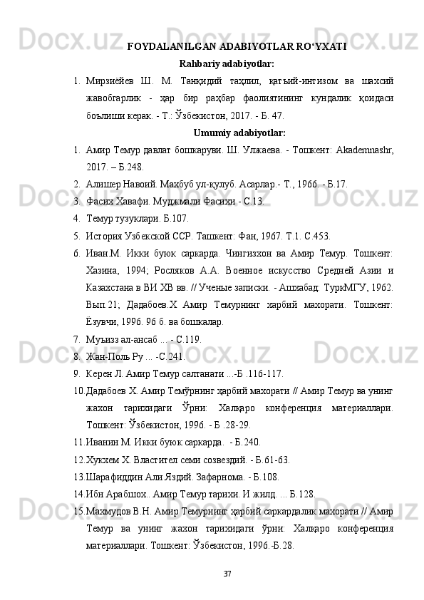 FOYDALANILGAN ADABIYOTLAR RO YXATIʻ
Rahbariy adabiyotlar:
1. Мирзиёйев   Ш .   М .   Танқидий   таҳлил ,   қатъий - интизом   ва   шахсий
жавобгарлик   -   ҳар   бир   раҳбар   фаолиятининг   кундалик   қоидаси
боълиши   керак . -  Т .:  Ўзбекистон , 2017. -  Б . 47.
Umumiy adabiyotlar:  
1. Амир   Темур   давлат   бошкаруви .   Ш .   Улжаева . -   Тошкент : Akademnashr,
2017. –  Б .248.
2. Алишер Навоий. Махбуб ул-қулуб. Асарлар .-  Т ., 1966. -  Б .17.
3. Фасих Хавафи. Муджмали Фасихи - С.13.
4. Темур   тузуклари .  Б .107.
5. История Узбекской ССР. Ташкент: Фан, 1967. Т.1. С.453.
6. Иван.М.   Икки   буюк   саркарда.   Чингизхон   ва   Амир   Темур.   Тошкент:
Хазина,   1994;   Росляков   А.А.   Военное   искусство   Средней   Азии   и
Казахстана в ВИ ХВ вв. // Ученые записки. - Ашхабад: ТуркМГУ, 1962.
Вып.21;   Дадабоев.Х   Амир   Темурнинг   харбий   махорати.   Тошкент:
Ёзувчи, 1996. 96 б. ва бошкалар.
7. Муъизз ал-ансаб ... - С.119.
8. Жан-Поль Ру ... -С.241.
9. Керен Л. Амир Темур салтанати ...-Б .116-117.
10. Дадабоев Х. Амир Темўрнинг ҳарбий махорати // Амир Темур ва унинг
жахон   тарихидаги   Ўрни:   Халқаро   конференция   материаллари.
Тошкент: Ўзбекистон, 1996. - Б .28-29.
11. Иванин М. Икки буюк саркарда.  - Б.240.
12. Хукхем Х. Властител семи созвездий. - Б.61-63.
13. Шарафиддин Али Яздий. Зафарнома. - Б.108.
14. Ибн Арабшох.. Амир Темур тарихи. И жилд. ... Б.128.
15. Махмудов В.Н. Амир Темурнинг ҳарбий саркардалик махорати // Амир
Темур   ва   унинг   жахон   тарихидаги   ўрни:   Халқаро   конференция
материаллари. Тошкент: Ўзбекистон, 1996.-Б.28.
37 