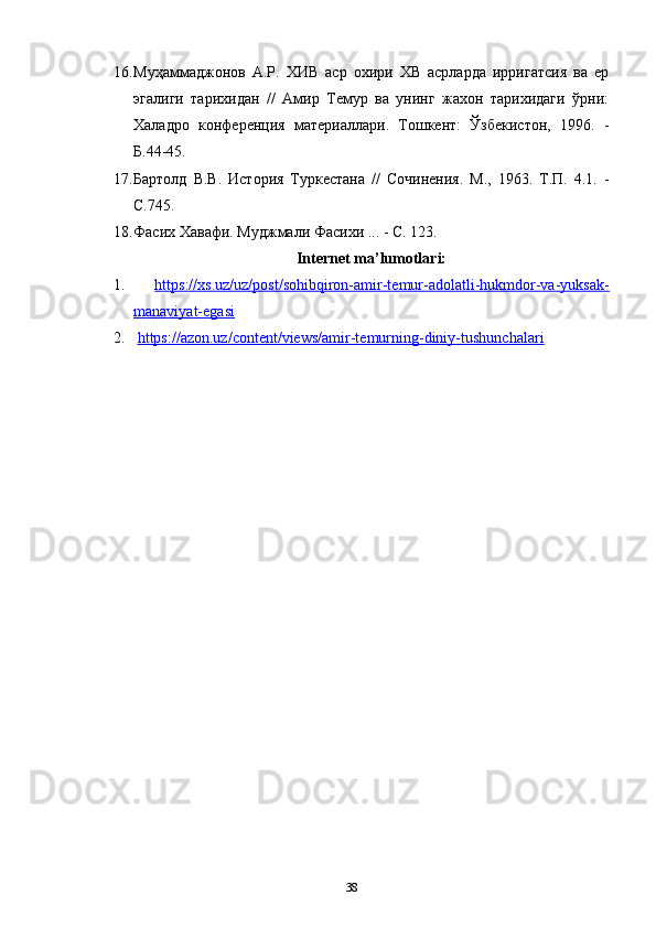 16. Муҳаммаджонов   А.Р.   ХИВ   аср   охири   ХВ   асрларда   ирригатсия   ва   ер
эгалиги   тарихидан   //   Амир   Темур   ва   унинг   жахон   тарихидаги   ўрни:
Халaдро   конференция   материаллари.   Тошкент:   Ўзбекистон,   1996.   -
Б.44-45.
17. Бартолд   В.В.   История   Туркестана   //   Сочинения.   М.,   1963.   Т.П.   4.1.   -
С.745.
18. Фасих Хавафи. Муджмали Фасихи ... - С. 123.
Internet ma’lumotlari:
1.   https://xs.uz/uz/post/sohibqiron-amir-temur-adolatli-hukmdor-va-yuksak-
manaviyat-egasi  
2.   https://azon.uz/content/views/amir-temurning-diniy-tushunchalari
38 