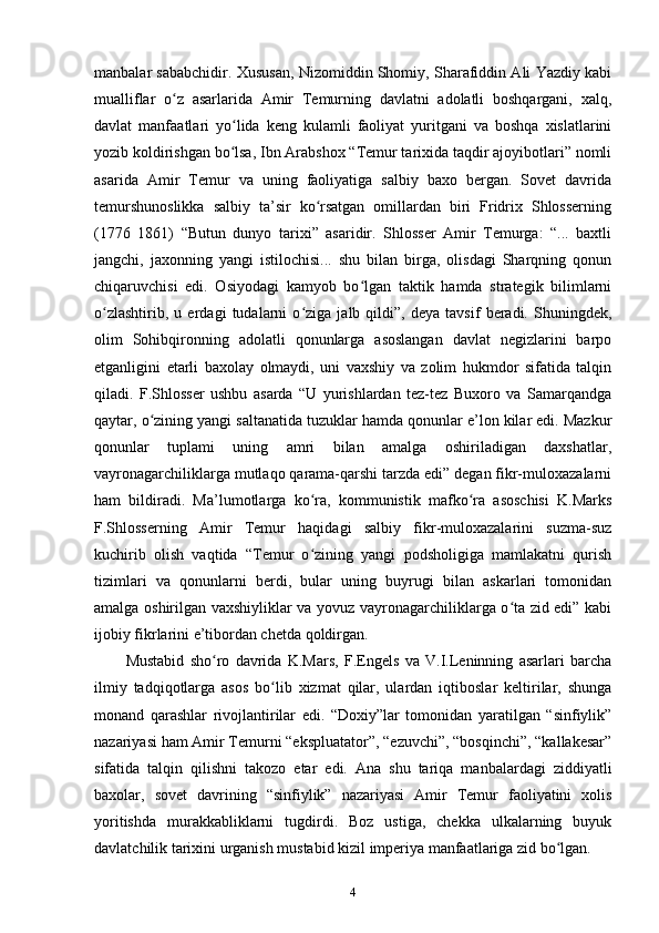 manbalar sababchidir. Xususan, Nizomiddin Shomiy, Sharafiddin Ali Yazdiy kabi
mualliflar   o z   asarlarida   Amir   Temurning   davlatni   adolatli   boshqargani,   xalq,ʻ
davlat   manfaatlari   yo lida   keng   kulamli   faoliyat   yuritgani   va   boshqa   xislatlarini	
ʻ
yozib koldirishgan bo lsa, Ibn Arabshox “Temur tarixida taqdir ajoyibotlari” nomli
ʻ
asarida   Amir   Temur   va   uning   faoliyatiga   salbiy   baxo   bergan.   Sovet   davrida
temurshunoslikka   salbiy   ta’sir   ko rsatgan   omillardan   biri   Fridrix   Shlosserning	
ʻ
(1776   1861)   “Butun   dunyo   tarixi”   asaridir.   Shlosser   Amir   Temurga:   “...   baxtli
jangchi,   jaxonning   yangi   istilochisi...   shu   bilan   birga,   olisdagi   Sharqning   qonun
chiqaruvchisi   edi.   Osiyodagi   kamyob   bo lgan   taktik   hamda   strategik   bilimlarni	
ʻ
o zlashtirib,   u   еrdagi   tudalarni   o ziga   jalb   qildi”,   deya   tavsif   beradi.   Shuningdek,	
ʻ ʻ
olim   Sohibqironning   adolatli   qonunlarga   asoslangan   davlat   negizlarini   barpo
etganligini   еtarli   baxolay   olmaydi,   uni   vaxshiy   va   zolim   hukmdor   sifatida   talqin
qiladi.   F.Shlosser   ushbu   asarda   “U   yurishlardan   tez-tez   Buxoro   va   Samarqandga
qaytar, o zining yangi saltanatida tuzuklar hamda qonunlar e’lon kilar edi. Mazkur	
ʻ
qonunlar   tuplami   uning   amri   bilan   amalga   oshiriladigan   daxshatlar,
vayronagarchiliklarga mutlaqo qarama-qarshi tarzda edi” degan fikr-muloxazalarni
ham   bildiradi.   Ma’lumotlarga   ko ra,   kommunistik   mafko ra   asoschisi   K.Marks	
ʻ ʻ
F.Shlosserning   Amir   Temur   haqidagi   salbiy   fikr-muloxazalarini   suzma-suz
kuchirib   olish   vaqtida   “Temur   o zining   yangi   podsholigiga   mamlakatni   qurish
ʻ
tizimlari   va   qonunlarni   berdi,   bular   uning   buyrugi   bilan   askarlari   tomonidan
amalga oshirilgan vaxshiyliklar va yovuz vayronagarchiliklarga o ta zid edi” kabi	
ʻ
ijobiy fikrlarini e’tibordan chetda qoldirgan. 
Mustabid   sho ro   davrida   K.Mars,   F.Engels   va   V.I.Leninning   asarlari   barcha	
ʻ
ilmiy   tadqiqotlarga   asos   bo lib   xizmat   qilar,   ulardan   iqtiboslar   keltirilar,   shunga	
ʻ
monand   qarashlar   rivojlantirilar   edi.   “Doxiy”lar   tomonidan   yaratilgan   “sinfiylik”
nazariyasi ham Amir Temurni “ekspluatator”, “ezuvchi”, “bosqinchi”, “kallakesar”
sifatida   talqin   qilishni   takozo   etar   edi.   Ana   shu   tariqa   manbalardagi   ziddiyatli
baxolar,   sovet   davrining   “sinfiylik”   nazariyasi   Amir   Temur   faoliyatini   xolis
yoritishda   murakkabliklarni   tugdirdi.   Boz   ustiga,   chekka   ulkalarning   buyuk
davlatchilik tarixini urganish mustabid kizil imperiya manfaatlariga zid bo lgan.	
ʻ
4 