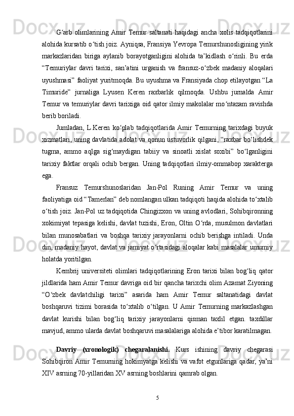 G arb   olimlarining  Amir   Temur   saltanati   haqidagi   ancha   xolis   tadqiqotlariniʻ
alohida kursatib o tish joiz. Ayniqsa, Fransiya Yevropa Temurshunosligining yirik	
ʻ
markazlaridan   biriga   aylanib   borayotganligini   alohida   ta’kidlash   o rinli.   Bu   еrda	
ʻ
“Temuriylar   davri   tarixi,   san’atini   urganish   va   fransuz-o zbek   madaniy   aloqalari	
ʻ
uyushmasi” faoliyat yuritmoqda. Bu uyushma va Fransiyada chop etilayotgan “La
Timuride”   jurnaliga   Lyusen   Keren   raxbarlik   qilmoqda.   Ushbu   jurnalda   Amir
Temur va temuriylar davri tarixiga oid qator ilmiy makolalar mo ntazam ravishda	
ʻ
berib boriladi.
Jumladan,   L.Keren   ko plab   tadqiqotlarida   Amir   Temurning   tarixdagi   buyuk	
ʻ
xizmatlari, uning davlatida adolat va qonun ustuvorlik qilgani, “raxbar bo‘lishdek
tugma,   ammo   aqlga   sig maydigan   tabiiy   va   sinoatli   xislat   soxibi”   bo lganligini	
ʻ ʻ
tarixiy   faktlar   orqali   ochib  bergan.   Uning  tadqiqotlari   ilmiy-ommabop   xarakterga
ega. 
Fransuz   Temurshunoslaridan   Jan-Pol   Runing   Amir   Temur   va   uning
faoliyatiga oid “Tamerlan” deb nomlangan ulkan tadqiqoti haqida alohida to xtalib	
ʻ
o tish joiz. Jan-Pol uz tadqiqotida Chingizxon va uning avlodlari, Sohibqironning	
ʻ
xokimiyat tepasiga kelishi, davlat tuzishi, Eron, Oltin O rda, musulmon davlatlari	
ʻ
bilan   munosabatlari   va   boshqa   tarixiy   jarayonlarni   ochib   berishga   intiladi.   Unda
din, madaniy hayot, davlat va jamiyat o rtasidagi aloqalar kabi masalalar umumiy	
ʻ
holatda yoritilgan. 
Kembrij   universiteti   olimlari   tadqiqotlarining   Eron   tarixi   bilan   bog liq   qator	
ʻ
jildlarida ham Amir Temur davriga oid bir qancha tarixchi olim Azamat Ziyoning
“O zbek   davlatchiligi   tarixi”   asarida   ham   Amir   Temur   saltanatidagi   davlat	
ʻ
boshqaruvi   tizimi   borasida   to xtalib   o tilgan.   U   Amir   Temurning   markazlashgan	
ʻ ʻ
davlat   kurishi   bilan   bog liq   tarixiy   jarayonlarni   qisman   taxlil   etgan.   taxdillar	
ʻ
mavjud, ammo ularda davlat boshqaruvi masalalariga alohida e’tibor karatilmagan.
Davriy   (xronologik)   chegaralanishi.   Kurs   ishining   davriy   chegarasi
Sohibqiron Amir Temurning hokimyatga kelishi va vafot etgunlariga qadar, ya’ni
XIV asrning 70-yillaridan XV asrning boshlarini qamrab olgan.
5 