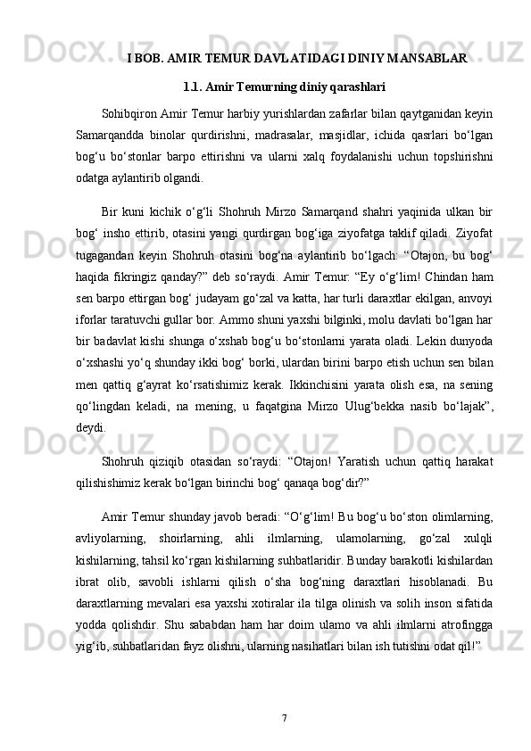 I  BOB .  AMIR  TEMUR DAVLATIDAGI DINIY MANSABLAR
1.1. Amir Temurning diniy qarashlari
Sohibqiron Amir Temur harbiy yurishlardan zafarlar bilan qaytganidan keyin
Samarqandda   binolar   qurdirishni,   madrasalar,   masjidlar,   ichida   qasrlari   bo‘lgan
bog‘u   bo‘stonlar   barpo   ettirishni   va   ularni   xalq   foydalanishi   uchun   topshirishni
odatga aylantirib olgandi. 
Bir   kuni   kichik   o‘g‘li   Shohruh   Mirzo   Samarqand   shahri   yaqinida   ulkan   bir
bog‘   insho   ettirib,   otasini   yangi   qurdirgan   bog‘iga   ziyofatga   taklif   qiladi.   Ziyofat
tugagandan   keyin   Shohruh   otasini   bog‘na   aylantirib   bo‘lgach:   “Otajon,   bu   bog‘
haqida fikringiz qanday?”   deb so‘raydi. Amir  Temur:   “Ey o‘g‘lim!  Chindan ham
sen barpo ettirgan bog‘ judayam go‘zal va katta, har turli daraxtlar ekilgan, anvoyi
iforlar taratuvchi gullar bor. Ammo shuni yaxshi bilginki, molu davlati bo‘lgan har
bir badavlat kishi shunga o‘xshab bog‘u bo‘stonlarni yarata oladi. Lekin dunyoda
o‘xshashi yo‘q shunday ikki bog‘ borki, ulardan birini barpo etish uchun sen bilan
men   qattiq   g‘ayrat   ko‘rsatishimiz   kerak.   Ikkinchisini   yarata   olish   esa,   na   sening
qo‘lingdan   keladi,   na   mening,   u   faqatgina   Mirzo   Ulug‘bekka   nasib   bo‘lajak” ,
deydi.
Shohruh   qiziqib   otasidan   so‘raydi:   “Otajon!   Yaratish   uchun   qattiq   harakat
qilishishimiz kerak bo‘lgan birinchi bog‘ qanaqa bog‘dir?”
Amir Temur shunday javob beradi: “O‘g‘lim! Bu bog‘u bo‘ston olimlarning,
avliyolarning,   shoirlarning,   ahli   ilmlarning,   ulamolarning,   go‘zal   xulqli
kishilarning, tahsil ko‘rgan kishilarning suhbatlaridir. Bunday barakotli kishilardan
ibrat   olib,   savobli   ishlarni   qilish   o‘sha   bog‘ning   daraxtlari   hisoblanadi.   Bu
daraxtlarning mevalari  esa yaxshi  xotiralar ila tilga olinish va solih inson sifatida
yodda   qolishdir.   Shu   sababdan   ham   har   doim   ulamo   va   ahli   ilmlarni   atrofingga
yig‘ib, suhbatlaridan fayz olishni, ularning nasihatlari bilan ish tutishni odat qil!”
7