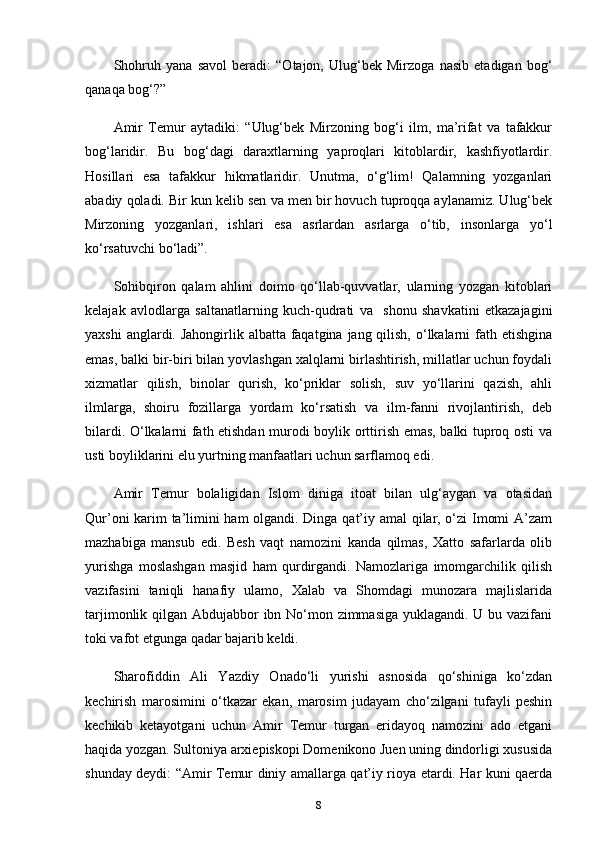 Shohruh   yana   savol   beradi:   “Otajon,   Ulug‘bek   Mirzoga   nasib   etadigan   bog‘
qanaqa bog‘?”
Amir   Temur   aytadiki:   “Ulug‘bek   Mirzoning   bog‘i   ilm,   ma’rifat   va   tafakkur
bog‘laridir.   Bu   bog‘dagi   daraxtlarning   yaproqlari   kitoblardir,   kashfiyotlardir.
Hosillari   esa   tafakkur   hikmatlaridir.   Unutma,   o‘g‘lim!   Qalamning   yozganlari
abadiy qoladi. Bir kun kelib sen va men bir hovuch tuproqqa aylanamiz. Ulug‘bek
Mirzoning   yozganlari,   ishlari   esa   asrlardan   asrlarga   o‘tib,   insonlarga   yo‘l
ko‘rsatuvchi bo‘ladi”.
Sohibqiron   qalam   ahlini   doimo   qo‘llab-quvvatlar,   ularning   yozgan   kitoblari
kelajak   avlodlarga   saltanatlarning   kuch-qudrati   va     shonu   shavkatini   еtkazajagini
yaxshi  anglardi. Jahongirlik albatta faqatgina jang qilish, o‘lkalarni  fath etishgina
emas, balki bir-biri bilan yovlashgan xalqlarni birlashtirish, millatlar uchun foydali
xizmatlar   qilish,   binolar   qurish,   ko‘priklar   solish,   suv   yo‘llarini   qazish,   ahli
ilmlarga,   shoiru   fozillarga   yordam   ko‘rsatish   va   ilm-fanni   rivojlantirish,   deb
bilardi. O‘lkalarni fath etishdan murodi boylik orttirish emas, balki tuproq osti va
usti boyliklarini elu yurtning manfaatlari uchun sarflamoq edi. 
Amir   Temur   bolaligidan   Islom   diniga   itoat   bilan   ulg‘aygan   va   otasidan
Qur’oni karim ta’limini ham olgandi. Dinga qat’iy amal qilar, o‘zi  Imomi A’zam
mazhabiga   mansub   edi.   Besh   vaqt   namozini   kanda   qilmas,   Xatto   safarlarda   olib
yurishga   moslashgan   masjid   ham   qurdirgandi.   Namozlariga   imomgarchilik   qilish
vazifasini   taniqli   hanafiy   ulamo,   Xalab   va   Shomdagi   munozara   majlislarida
tarjimonlik qilgan Abdujabbor ibn No‘mon zimmasiga yuklagandi. U bu vazifani
toki vafot etgunga qadar bajarib keldi.
Sharofiddin   Ali   Yazdiy   Onado‘li   yurishi   asnosida   qo‘shiniga   ko‘zdan
kechirish   marosimini   o‘tkazar   ekan,   marosim   judayam   cho‘zilgani   tufayli   peshin
kechikib   ketayotgani   uchun   Amir   Temur   turgan   еridayoq   namozini   ado   etgani
haqida yozgan. Sultoniya arxiepiskopi Domenikono Juen uning dindorligi xususida
shunday deydi:   “Amir Temur diniy amallarga qat’iy rioya etardi. Har kuni qaerda
8