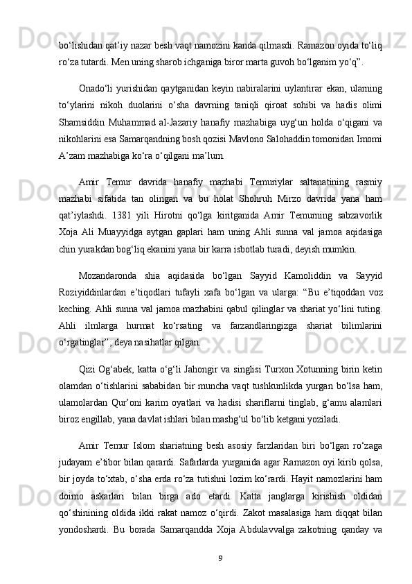 bo‘lishidan qat’iy nazar besh vaqt namozini kanda qilmasdi. Ramazon oyida to‘liq
ro‘za tutardi. Men uning sharob ichganiga biror marta guvoh bo‘lganim yo‘q” .
Onado‘li   yurishidan   qaytganidan  keyin   nabiralarini   uylantirar   ekan,  ularning
to‘ylarini   nikoh   duolarini   o‘sha   davrning   taniqli   qiroat   sohibi   va   hadis   olimi
Shamsiddin   Muhammad   al-Jazariy   hanafiy   mazhabiga   uyg‘un   holda   o‘qigani   va
nikohlarini esa Samarqandning bosh qozisi Mavlono Salohaddin tomonidan Imomi
A’zam mazhabiga ko‘ra o‘qilgani ma’lum.
Amir   Temur   davrida   hanafiy   mazhabi   Temuriylar   saltanatining   rasmiy
mazhabi   sifatida   tan   olingan   va   bu   holat   Shohruh   Mirzo   davrida   yana   ham
qat’iylashdi.   1381   yili   Hirotni   qo‘lga   kiritganida   Amir   Temurning   sabzavorlik
Xoja   Ali   Muayyidga   aytgan   gaplari   ham   uning   Ahli   sunna   val   jamoa   aqidasiga
chin yurakdan bog‘liq ekanini yana bir karra isbotlab turadi, deyish mumkin.
Mozandaronda   shia   aqidasida   bo‘lgan   Sayyid   Kamoliddin   va   Sayyid
Roziyiddinlardan   e’tiqodlari   tufayli   xafa   bo‘lgan   va   ularga:   “Bu   e’tiqoddan   voz
keching. Ahli sunna val jamoa mazhabini qabul qilinglar va shariat yo‘lini tuting.
Ahli   ilmlarga   hurmat   ko‘rsating   va   farzandlaringizga   shariat   bilimlarini
o‘rgatinglar” , deya nasihatlar qilgan.
Qizi Og‘abek, katta o‘g‘li Jahongir va singlisi  Turxon Xotunning birin ketin
olamdan  o‘tishlarini  sababidan  bir   muncha  vaqt  tushkunlikda   yurgan  bo‘lsa  ham,
ulamolardan   Qur’oni   karim   oyatlari   va   hadisi   shariflarni   tinglab,   g‘amu   alamlari
biroz еngillab, yana davlat ishlari bilan mashg‘ul bo‘lib ketgani yoziladi.
Amir   Temur   Islom   shariatning   besh   asosiy   farzlaridan   biri   bo‘lgan   ro‘zaga
judayam e’tibor bilan qarardi. Safarlarda yurganida agar Ramazon oyi kirib qolsa,
bir joyda to‘xtab, o‘sha еrda ro‘za tutishni lozim ko‘rardi. Hayit namozlarini ham
doimo   askarlari   bilan   birga   ado   etardi.   Katta   janglarga   kirishish   oldidan
qo‘shinining   oldida   ikki   rakat   namoz   o‘qirdi.   Zakot   masalasiga   ham   diqqat   bilan
yondoshardi.   Bu   borada   Samarqandda   Xoja   Abdulavvalga   zakotning   qanday   va
9