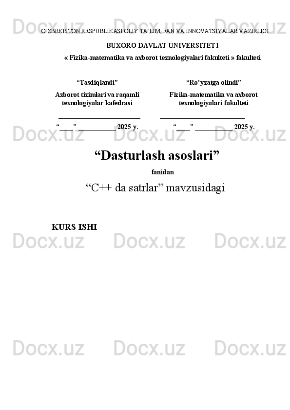 O’ZBEKISTON RESPUBLIKASI OLIY TA’LIM, FAN VA INNOVATSIYALAR VAZIRLIGI
BUXORO DAVLAT UNIVERSITETI
« Fizika-matematika va axborot texnologiyalari  fakulteti  » fakulteti
“Tasdiqlandi”
Axborot tizimlari va raqamli
texnologiyalar kafedrasi
________________________
“____” ___________ 2025   y. “Ro’yxatga olindi”
Fizika-matematika va axborot
texnologiyalari  fakulteti  
 _________________________
“____” ___________ 2025   y.
 “ Dasturlash asoslari ”
f anidan
“ C++ da satrlar ”  mavzusidagi
       KURS ISHI 