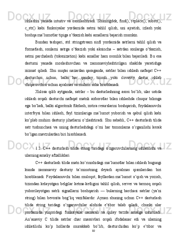 ishlashni yanada intuitiv va osonlashtiradi. Shuningdek, find(), replace(), substr(),
c_str()   kabi   funksiyalar   yordamida   satrni   tahlil   qilish,   uni   ajratish,   izlash   yoki
boshqa ma’lumotlar tipiga o’tkazish kabi amallarni bajarish mumkin.
Bundan   tashqari,   std::stringstream   sinfi   yordamida   satrlarni   tahlil   qilish   va
formatlash,   sonlarni   satrga   o’tkazish   yoki   aksincha   –   satrdan   sonlarga   o’tkazish,
satrni parchalash (tokenization) kabi amallar ham osonlik bilan bajariladi. Bu esa
dasturni   yanada   moslashuvchan   va   zamonaviylashtirilgan   shaklda   yaratishga
xizmat   qiladi.   Shu   nuqtai   nazardan   qaraganda,   satrlar   bilan   ishlash   nafaqat   C++
dasturchisi   uchun,   balki   har   qanday   tizimli   yoki   ilovaviy   dastur   ishlab
chiqaruvchisi uchun ajralmas va muhim soha hisoblanadi.
Xulosa   qilib   aytganda,   satrlar   –   bu   dasturlashning   asosi   bo’lib,   ular   ustida
ishlash   orqali   dasturchi   nafaqat   matnli   axborotlar   bilan   ishlashda   chuqur   bilimga
ega bo’ladi, balki algoritmik fikrlash, xotira resurslarini boshqarish, foydalanuvchi
interfeysi   bilan   ishlash,   fayl   tizimlariga   ma’lumot   yuborish   va   qabul   qilish   kabi
ko’plab muhim dasturiy jihatlarni o’zlashtiradi. Shu sababli, C++ dasturlash tilida
satr   tushunchasi   va   uning   dasturlashdagi   o’rni   har   tomonlama   o’rganilishi   kerak
bo’lgan mavzulardan biri hisoblanadi.
1.2.   C++   dasturlash   tilida   string   turidagi   o’zgaruvchilarning   ishlatilishi   va
ularning amaliy afzalliklari
C++ dasturlash tilida matn ko’rinishidagi ma’lumotlar bilan ishlash bugungi
kunda   zamonaviy   dasturiy   ta’minotning   deyarli   ajralmas   qismlaridan   biri
hisoblanadi. Foydalanuvchi  bilan muloqot, fayllardan ma’lumot o’qish va yozish,
tizimdan   kelayotgan   belgilar   ketma-ketligini   tahlil   qilish,   server   va   tarmoq   orqali
yuborilayotgan   satrli   signallarni   boshqarish   —   bularning   barchasi   satrlar   (ya’ni
string)   bilan   bevosita   bog’liq   vazifalardir.   Aynan   shuning   uchun   C++   dasturlash
tilida   string   turidagi   o’zgaruvchilar   alohida   e’tibor   talab   qiladi,   chunki   ular
yordamida   yuqoridagi   funksiyalar   samarali   va   qulay   tarzda   amalga   oshiriladi.
An’anaviy   C   tilida   satrlar   char   massivlari   orqali   ifodalanar   edi   va   ularning
ishlatilishi   ko’p   hollarda   murakkab   bo’lib,   dasturchidan   ko’p   e’tibor   va
10 