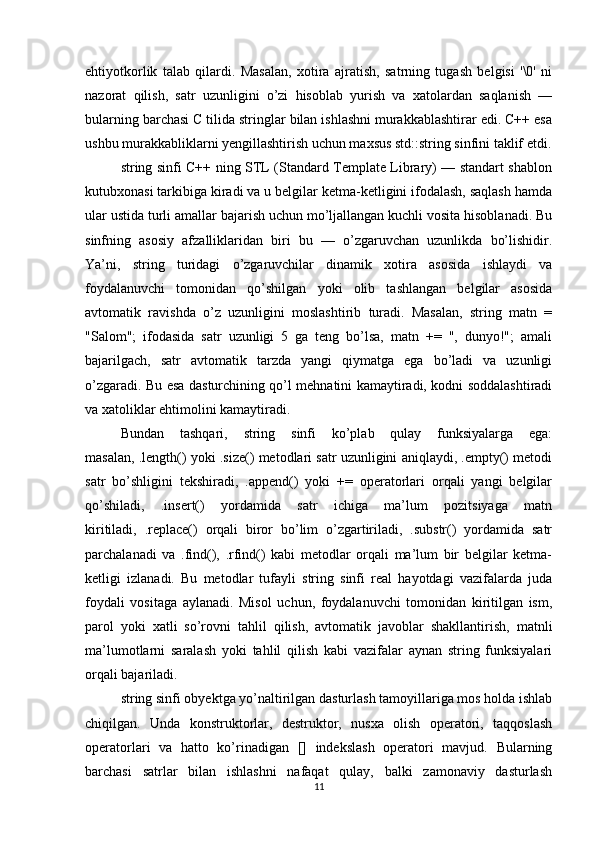 ehtiyotkorlik   talab   qilardi.   Masalan,   xotira   ajratish,   satrning   tugash   belgisi   '\0'   ni
nazorat   qilish,   satr   uzunligini   o’zi   hisoblab   yurish   va   xatolardan   saqlanish   —
bularning barchasi C tilida stringlar bilan ishlashni murakkablashtirar edi. C++ esa
ushbu murakkabliklarni yengillashtirish uchun maxsus std::string sinfini taklif etdi.
string sinfi C++ ning STL (Standard Template Library) — standart shablon
kutubxonasi tarkibiga kiradi va u belgilar ketma-ketligini ifodalash, saqlash hamda
ular ustida turli amallar bajarish uchun mo’ljallangan kuchli vosita hisoblanadi. Bu
sinfning   asosiy   afzalliklaridan   biri   bu   —   o’zgaruvchan   uzunlikda   bo’lishidir.
Ya’ni,   string   turidagi   o’zgaruvchilar   dinamik   xotira   asosida   ishlaydi   va
foydalanuvchi   tomonidan   qo’shilgan   yoki   olib   tashlangan   belgilar   asosida
avtomatik   ravishda   o’z   uzunligini   moslashtirib   turadi.   Masalan,   string   matn   =
"Salom";   ifodasida   satr   uzunligi   5   ga   teng   bo’lsa,   matn   +=   ",   dunyo!";   amali
bajarilgach,   satr   avtomatik   tarzda   yangi   qiymatga   ega   bo’ladi   va   uzunligi
o’zgaradi. Bu esa dasturchining qo’l mehnatini kamaytiradi, kodni soddalashtiradi
va xatoliklar ehtimolini kamaytiradi.
Bundan   tashqari,   string   sinfi   ko’plab   qulay   funksiyalarga   ega:
masalan, .length() yoki .size() metodlari satr uzunligini aniqlaydi, .empty() metodi
satr   bo’shligini   tekshiradi,   .append()   yoki   +=   operatorlari   orqali   yangi   belgilar
qo’shiladi,   .insert()   yordamida   satr   ichiga   ma’lum   pozitsiyaga   matn
kiritiladi,   .replace()   orqali   biror   bo’lim   o’zgartiriladi,   .substr()   yordamida   satr
parchalanadi   va   .find(),   .rfind()   kabi   metodlar   orqali   ma’lum   bir   belgilar   ketma-
ketligi   izlanadi.   Bu   metodlar   tufayli   string   sinfi   real   hayotdagi   vazifalarda   juda
foydali   vositaga   aylanadi.   Misol   uchun,   foydalanuvchi   tomonidan   kiritilgan   ism,
parol   yoki   xatli   so’rovni   tahlil   qilish,   avtomatik   javoblar   shakllantirish,   matnli
ma’lumotlarni   saralash   yoki   tahlil   qilish   kabi   vazifalar   aynan   string   funksiyalari
orqali bajariladi.
string sinfi obyektga yo’naltirilgan dasturlash tamoyillariga mos holda ishlab
chiqilgan.   Unda   konstruktorlar,   destruktor,   nusxa   olish   operatori,   taqqoslash
operatorlari   va   hatto   ko’rinadigan   []   indekslash   operatori   mavjud.   Bularning
barchasi   satrlar   bilan   ishlashni   nafaqat   qulay,   balki   zamonaviy   dasturlash
11 