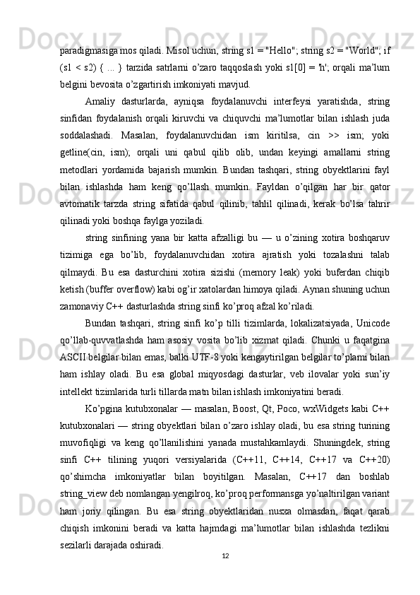 paradigmasiga mos qiladi. Misol uchun, string s1 = "Hello"; string s2 = "World"; if
(s1 < s2) { ... } tarzida satrlarni o’zaro taqqoslash yoki s1[0] = 'h'; orqali ma’lum
belgini bevosita o’zgartirish imkoniyati mavjud.
Amaliy   dasturlarda,   ayniqsa   foydalanuvchi   interfeysi   yaratishda,   string
sinfidan   foydalanish   orqali   kiruvchi   va   chiquvchi   ma’lumotlar   bilan   ishlash   juda
soddalashadi.   Masalan,   foydalanuvchidan   ism   kiritilsa,   cin   >>   ism;   yoki
getline(cin,   ism);   orqali   uni   qabul   qilib   olib,   undan   keyingi   amallarni   string
metodlari   yordamida   bajarish   mumkin.   Bundan   tashqari,   string   obyektlarini   fayl
bilan   ishlashda   ham   keng   qo’llash   mumkin.   Fayldan   o’qilgan   har   bir   qator
avtomatik   tarzda   string   sifatida   qabul   qilinib,   tahlil   qilinadi,   kerak   bo’lsa   tahrir
qilinadi yoki boshqa faylga yoziladi.
string   sinfining   yana   bir   katta   afzalligi   bu   —   u   o’zining   xotira   boshqaruv
tizimiga   ega   bo’lib,   foydalanuvchidan   xotira   ajratish   yoki   tozalashni   talab
qilmaydi.   Bu   esa   dasturchini   xotira   sizishi   (memory   leak)   yoki   buferdan   chiqib
ketish (buffer overflow) kabi og’ir xatolardan himoya qiladi. Aynan shuning uchun
zamonaviy C++ dasturlashda string sinfi ko’proq afzal ko’riladi.
Bundan   tashqari,   string   sinfi   ko’p   tilli   tizimlarda,   lokalizatsiyada,   Unicode
qo’llab-quvvatlashda   ham   asosiy   vosita   bo’lib   xizmat   qiladi.   Chunki   u   faqatgina
ASCII belgilar bilan emas, balki UTF-8 yoki kengaytirilgan belgilar to’plami bilan
ham   ishlay   oladi.   Bu   esa   global   miqyosdagi   dasturlar,   veb   ilovalar   yoki   sun’iy
intellekt tizimlarida turli tillarda matn bilan ishlash imkoniyatini beradi.
Ko’pgina kutubxonalar — masalan, Boost, Qt, Poco, wxWidgets  kabi C++
kutubxonalari — string obyektlari bilan o’zaro ishlay oladi, bu esa string turining
muvofiqligi   va   keng   qo’llanilishini   yanada   mustahkamlaydi.   Shuningdek,   string
sinfi   C++   tilining   yuqori   versiyalarida   (C++11,   C++14,   C++17   va   C++20)
qo’shimcha   imkoniyatlar   bilan   boyitilgan.   Masalan,   C++17   dan   boshlab
string_view deb nomlangan yengilroq, ko’proq performansga yo’naltirilgan variant
ham   joriy   qilingan.   Bu   esa   string   obyektlaridan   nusxa   olmasdan,   faqat   qarab
chiqish   imkonini   beradi   va   katta   hajmdagi   ma’lumotlar   bilan   ishlashda   tezlikni
sezilarli darajada oshiradi.
12 