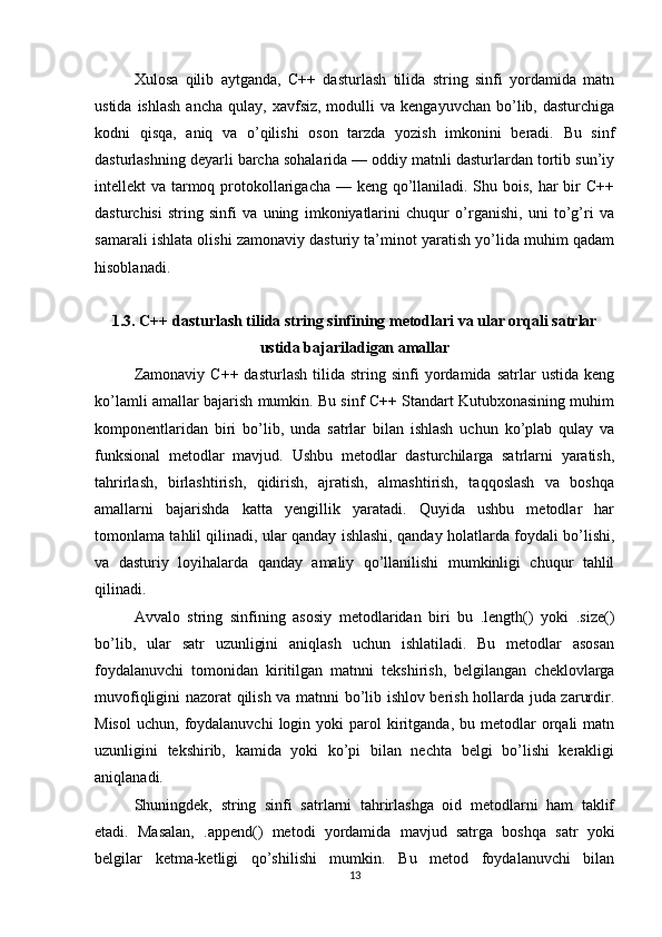Xulosa   qilib   aytganda,   C++   dasturlash   tilida   string   sinfi   yordamida   matn
ustida  ishlash  ancha   qulay,  xavfsiz,  modulli   va  kengayuvchan   bo’lib,  dasturchiga
kodni   qisqa,   aniq   va   o’qilishi   oson   tarzda   yozish   imkonini   beradi.   Bu   sinf
dasturlashning deyarli barcha sohalarida — oddiy matnli dasturlardan tortib sun’iy
intellekt va tarmoq protokollarigacha — keng qo’llaniladi. Shu bois, har  bir  C++
dasturchisi   string   sinfi   va   uning   imkoniyatlarini   chuqur   o’rganishi,   uni   to’g’ri   va
samarali ishlata olishi zamonaviy dasturiy ta’minot yaratish yo’lida muhim qadam
hisoblanadi.
1.3. C++ dasturlash tilida string sinfining metodlari va ular orqali satrlar
ustida bajariladigan amallar
Zamonaviy   C++   dasturlash   tilida  string   sinfi   yordamida  satrlar   ustida   keng
ko’lamli amallar bajarish mumkin. Bu sinf C++ Standart Kutubxonasining muhim
komponentlaridan   biri   bo’lib,   unda   satrlar   bilan   ishlash   uchun   ko’plab   qulay   va
funksional   metodlar   mavjud.   Ushbu   metodlar   dasturchilarga   satrlarni   yaratish,
tahrirlash,   birlashtirish,   qidirish,   ajratish,   almashtirish,   taqqoslash   va   boshqa
amallarni   bajarishda   katta   yengillik   yaratadi.   Quyida   ushbu   metodlar   har
tomonlama tahlil qilinadi, ular qanday ishlashi, qanday holatlarda foydali bo’lishi,
va   dasturiy   loyihalarda   qanday   amaliy   qo’llanilishi   mumkinligi   chuqur   tahlil
qilinadi.
Avvalo   string   sinfining   asosiy   metodlaridan   biri   bu   .length()   yoki   .size()
bo’lib,   ular   satr   uzunligini   aniqlash   uchun   ishlatiladi.   Bu   metodlar   asosan
foydalanuvchi   tomonidan   kiritilgan   matnni   tekshirish,   belgilangan   cheklovlarga
muvofiqligini nazorat qilish va matnni bo’lib ishlov berish hollarda juda zarurdir.
Misol   uchun,  foydalanuvchi   login  yoki  parol  kiritganda,   bu  metodlar  orqali  matn
uzunligini   tekshirib,   kamida   yoki   ko’pi   bilan   nechta   belgi   bo’lishi   kerakligi
aniqlanadi.
Shuningdek,   string   sinfi   satrlarni   tahrirlashga   oid   metodlarni   ham   taklif
etadi.   Masalan,   .append()   metodi   yordamida   mavjud   satrga   boshqa   satr   yoki
belgilar   ketma-ketligi   qo’shilishi   mumkin.   Bu   metod   foydalanuvchi   bilan
13 