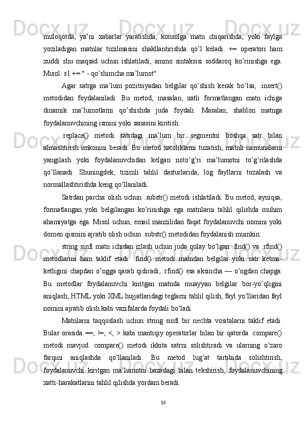 muloqotda,   ya’ni   xabarlar   yaratishda,   konsolga   matn   chiqarishda,   yoki   faylga
yoziladigan   matnlar   tuzilmasini   shakllantirishda   qo’l   keladi.   +=   operatori   ham
xuddi   shu   maqsad   uchun   ishlatiladi,   ammo   sintaksisi   soddaroq   ko’rinishga   ega.
Misol: s1 += " - qo’shimcha ma’lumot".
Agar   satrga   ma’lum   pozitsiyadan   belgilar   qo’shish   kerak   bo’lsa,   .insert()
metodidan   foydalaniladi.   Bu   metod,   masalan,   xatli   formatlangan   matn   ichiga
dinamik   ma’lumotlarni   qo’shishda   juda   foydali.   Masalan,   shablon   matnga
foydalanuvchining ismini yoki sanasini kiritish.
.replace()   metodi   satrdagi   ma’lum   bir   segmentni   boshqa   satr   bilan
almashtirish   imkonini   beradi.   Bu   metod   xatoliklarni   tuzatish,   matnli   namunalarni
yangilash   yoki   foydalanuvchidan   kelgan   noto’g’ri   ma’lumotni   to’g’rilashda
qo’llanadi.   Shuningdek,   tizimli   tahlil   dasturlarida,   log   fayllarni   tozalash   va
normallashtirishda keng qo’llaniladi.
Satrdan   parcha   olish   uchun   .substr()   metodi   ishlatiladi.  Bu   metod,   ayniqsa,
formatlangan   yoki   belgilangan   ko’rinishga   ega   matnlarni   tahlil   qilishda   muhim
ahamiyatga ega. Misol  uchun, email manzilidan faqat foydalanuvchi  nomini  yoki
domen qismini ajratib olish uchun .substr() metodidan foydalanish mumkin.
string sinfi matn ichidan izlash uchun juda qulay bo’lgan .find()  va .rfind()
metodlarini   ham   taklif   etadi.   .find()   metodi   matndan   belgilar   yoki   satr   ketma-
ketligini chapdan o’ngga qarab qidiradi, .rfind() esa aksincha — o’ngdan chapga.
Bu   metodlar   foydalanuvchi   kiritgan   matnda   muayyan   belgilar   bor-yo’qligini
aniqlash, HTML yoki XML hujjatlaridagi teglarni tahlil qilish, fayl yo’llaridan fayl
nomini ajratib olish kabi vazifalarda foydali bo’ladi.
Matnlarni   taqqoslash   uchun   string   sinfi   bir   nechta   vositalarni   taklif   etadi.
Bular  orasida  ==,  !=,  <,  > kabi   mantiqiy operatorlar   bilan bir  qatorda  .compare()
metodi   mavjud.   compare()   metodi   ikkita   satrni   solishtiradi   va   ularning   o’zaro
farqini   aniqlashda   qo’llaniladi.   Bu   metod   lug’at   tartibida   solishtirish,
foydalanuvchi   kiritgan   ma’lumotni   bazadagi   bilan   tekshirish,   foydalanuvchining
xatti-harakatlarini tahlil qilishda yordam beradi.
14 