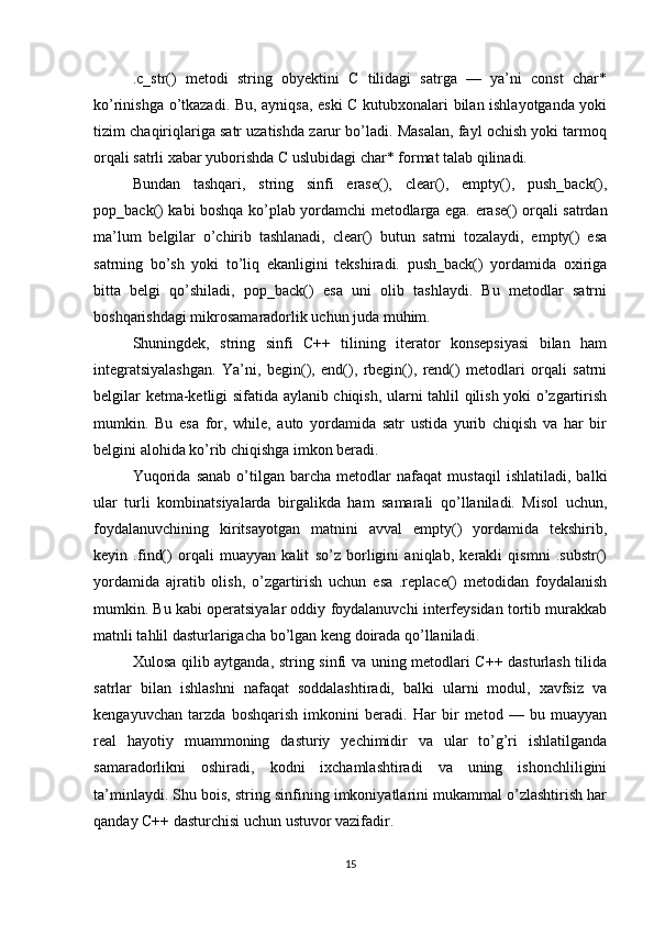 .c_str()   metodi   string   obyektini   C   tilidagi   satrga   —   ya’ni   const   char*
ko’rinishga o’tkazadi. Bu, ayniqsa, eski C kutubxonalari bilan ishlayotganda yoki
tizim chaqiriqlariga satr uzatishda zarur bo’ladi. Masalan, fayl ochish yoki tarmoq
orqali satrli xabar yuborishda C uslubidagi char* format talab qilinadi.
Bundan   tashqari,   string   sinfi   erase(),   clear(),   empty(),   push_back(),
pop_back() kabi boshqa ko’plab yordamchi metodlarga ega. erase() orqali satrdan
ma’lum   belgilar   o’chirib   tashlanadi,   clear()   butun   satrni   tozalaydi,   empty()   esa
satrning   bo’sh   yoki   to’liq   ekanligini   tekshiradi.   push_back()   yordamida   oxiriga
bitta   belgi   qo’shiladi,   pop_back()   esa   uni   olib   tashlaydi.   Bu   metodlar   satrni
boshqarishdagi mikrosamaradorlik uchun juda muhim.
Shuningdek,   string   sinfi   C++   tilining   iterator   konsepsiyasi   bilan   ham
integratsiyalashgan.   Ya’ni,   begin(),   end(),   rbegin(),   rend()   metodlari   orqali   satrni
belgilar ketma-ketligi sifatida aylanib chiqish, ularni tahlil qilish yoki o’zgartirish
mumkin.   Bu   esa   for,   while,   auto   yordamida   satr   ustida   yurib   chiqish   va   har   bir
belgini alohida ko’rib chiqishga imkon beradi.
Yuqorida   sanab   o’tilgan   barcha   metodlar   nafaqat   mustaqil   ishlatiladi,   balki
ular   turli   kombinatsiyalarda   birgalikda   ham   samarali   qo’llaniladi.   Misol   uchun,
foydalanuvchining   kiritsayotgan   matnini   avval   empty()   yordamida   tekshirib,
keyin   .find()   orqali   muayyan   kalit   so’z   borligini   aniqlab,   kerakli   qismni   .substr()
yordamida   ajratib   olish,   o’zgartirish   uchun   esa   .replace()   metodidan   foydalanish
mumkin. Bu kabi operatsiyalar oddiy foydalanuvchi interfeysidan tortib murakkab
matnli tahlil dasturlarigacha bo’lgan keng doirada qo’llaniladi.
Xulosa qilib aytganda, string sinfi va uning metodlari C++ dasturlash tilida
satrlar   bilan   ishlashni   nafaqat   soddalashtiradi,   balki   ularni   modul,   xavfsiz   va
kengayuvchan   tarzda   boshqarish   imkonini   beradi.   Har   bir   metod   —   bu   muayyan
real   hayotiy   muammoning   dasturiy   yechimidir   va   ular   to’g’ri   ishlatilganda
samaradorlikni   oshiradi,   kodni   ixchamlashtiradi   va   uning   ishonchliligini
ta’minlaydi. Shu bois, string sinfining imkoniyatlarini mukammal o’zlashtirish har
qanday C++ dasturchisi uchun ustuvor vazifadir.
15 