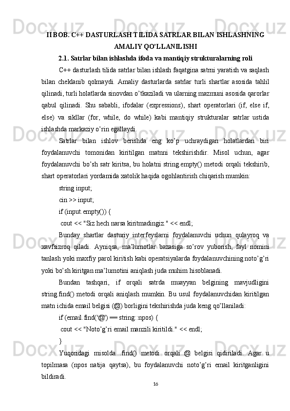 II BOB. C++ DASTURLASH TILIDA SATRLAR BILAN ISHLASHNING
AMALIY QO’LLANILISHI
2.1. Satrlar bilan ishlashda ifoda va mantiqiy strukturalarning roli
C++ dasturlash tilida satrlar bilan ishlash faqatgina satrni yaratish va saqlash
bilan   cheklanib   qolmaydi.   Amaliy   dasturlarda   satrlar   turli   shartlar   asosida   tahlil
qilinadi, turli holatlarda sinovdan o’tkaziladi va ularning mazmuni asosida qarorlar
qabul   qilinadi.   Shu   sababli,   ifodalar   (expressions),   shart   operatorlari   (if,   else   if,
else)   va   sikllar   (for,   while,   do   while)   kabi   mantiqiy   strukturalar   satrlar   ustida
ishlashda markaziy o’rin egallaydi.
Satrlar   bilan   ishlov   berishda   eng   ko’p   uchraydigan   holatlardan   biri
foydalanuvchi   tomonidan   kiritilgan   matnni   tekshirishdir.   Misol   uchun,   agar
foydalanuvchi bo’sh satr kiritsa, bu holatni string.empty() metodi orqali tekshirib,
shart operatorlari yordamida xatolik haqida ogohlantirish chiqarish mumkin:
string input;
cin >> input;
if (input.empty()) {
 cout << "Siz hech narsa kiritmadingiz." << endl;
Bunday   shartlar   dasturiy   interfeyslarni   foydalanuvchi   uchun   qulayroq   va
xavfsizroq   qiladi.   Ayniqsa,   ma’lumotlar   bazasiga   so’rov   yuborish,   fayl   nomini
tanlash yoki maxfiy parol kiritish kabi operatsiyalarda foydalanuvchining noto’g’ri
yoki bo’sh kiritgan ma’lumotini aniqlash juda muhim hisoblanadi.
Bundan   tashqari,   if   orqali   satrda   muayyan   belgining   mavjudligini
string.find()   metodi   orqali   aniqlash   mumkin.   Bu   usul   foydalanuvchidan   kiritilgan
matn ichida email belgisi (@) borligini tekshirishda juda keng qo’llaniladi:
if (email.find('@') == string::npos) {
 cout << "Noto’g’ri email manzili kiritildi." << endl;
}
Yuqoridagi   misolda   .find()   metodi   orqali   @   belgisi   qidiriladi.   Agar   u
topilmasa   (npos   natija   qaytsa),   bu   foydalanuvchi   noto’g’ri   email   kiritganligini
bildiradi.
16 