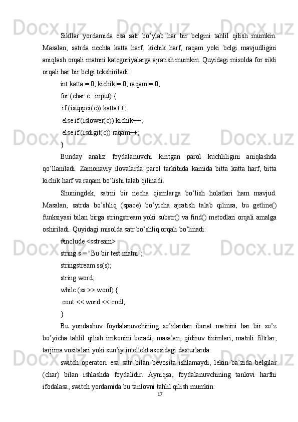 Sikllar   yordamida   esa   satr   bo’ylab   har   bir   belgini   tahlil   qilish   mumkin.
Masalan,   satrda   nechta   katta   harf,   kichik   harf,   raqam   yoki   belgi   mavjudligini
aniqlash orqali matnni kategoriyalarga ajratish mumkin. Quyidagi misolda for sikli
orqali har bir belgi tekshiriladi:
int katta = 0, kichik = 0, raqam = 0;
for (char c : input) {
 if (isupper(c)) katta++;
 else if (islower(c)) kichik++;
 else if (isdigit(c)) raqam++;
}
Bunday   analiz   foydalanuvchi   kiritgan   parol   kuchliligini   aniqlashda
qo’llaniladi.   Zamonaviy   ilovalarda   parol   tarkibida   kamida   bitta   katta   harf,   bitta
kichik harf va raqam bo’lishi talab qilinadi.
Shuningdek,   satrni   bir   necha   qismlarga   bo’lish   holatlari   ham   mavjud.
Masalan,   satrda   bo’shliq   (space)   bo’yicha   ajratish   talab   qilinsa,   bu   getline()
funksiyasi bilan birga stringstream yoki substr() va find() metodlari orqali amalga
oshiriladi. Quyidagi misolda satr bo’shliq orqali bo’linadi:
#include <sstream>
string s = "Bu bir test matni";
stringstream ss(s);
string word;
while (ss >> word) {
 cout << word << endl;
}
Bu   yondashuv   foydalanuvchining   so’zlardan   iborat   matnini   har   bir   so’z
bo’yicha   tahlil   qilish   imkonini   beradi,   masalan,   qidiruv   tizimlari,   matnli   filtrlar,
tarjima vositalari yoki sun’iy intellekt asosidagi dasturlarda.
switch   operatori   esa   satr   bilan   bevosita   ishlamaydi,   lekin   ba’zida   belgilar
(char)   bilan   ishlashda   foydalidir.   Ayniqsa,   foydalanuvchining   tanlovi   harfni
ifodalasa, switch yordamida bu tanlovni tahlil qilish mumkin:
17 