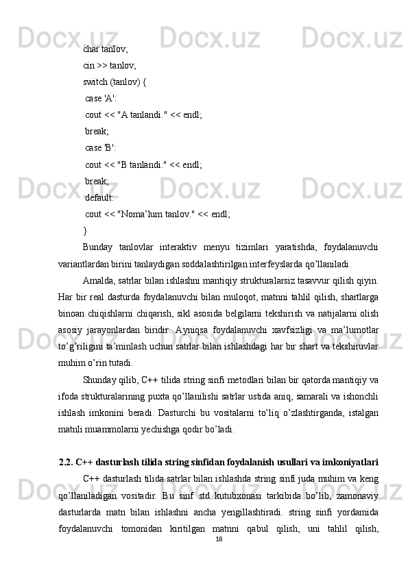 char tanlov;
cin >> tanlov;
switch (tanlov) {
 case 'A':
 cout << "A tanlandi." << endl;
 break;
 case 'B':
 cout << "B tanlandi." << endl;
 break;
 default:
 cout << "Noma’lum tanlov." << endl;
}
Bunday   tanlovlar   interaktiv   menyu   tizimlari   yaratishda,   foydalanuvchi
variantlardan birini tanlaydigan soddalashtirilgan interfeyslarda qo’llaniladi.
Amalda, satrlar bilan ishlashni mantiqiy strukturalarsiz tasavvur qilish qiyin.
Har bir real dasturda foydalanuvchi bilan muloqot, matnni tahlil qilish, shartlarga
binoan chiqishlarni chiqarish, sikl asosida belgilarni tekshirish va natijalarni olish
asosiy   jarayonlardan   biridir.   Ayniqsa   foydalanuvchi   xavfsizligi   va   ma’lumotlar
to’g’riligini ta’minlash uchun satrlar bilan ishlashdagi har bir shart va tekshiruvlar
muhim o’rin tutadi.
Shunday qilib, C++ tilida string sinfi metodlari bilan bir qatorda mantiqiy va
ifoda strukturalarining puxta qo’llanilishi satrlar ustida aniq, samarali va ishonchli
ishlash   imkonini   beradi.   Dasturchi   bu   vositalarni   to’liq   o’zlashtirganda,   istalgan
matnli muammolarni yechishga qodir bo’ladi.
2.2. C++ dasturlash tilida string sinfidan foydalanish usullari va imkoniyatlari
C++ dasturlash tilida satrlar bilan ishlashda string sinfi juda muhim va keng
qo’llaniladigan   vositadir.   Bu   sinf   std   kutubxonasi   tarkibida   bo’lib,   zamonaviy
dasturlarda   matn   bilan   ishlashni   ancha   yengillashtiradi.   string   sinfi   yordamida
foydalanuvchi   tomonidan   kiritilgan   matnni   qabul   qilish,   uni   tahlil   qilish,
18 