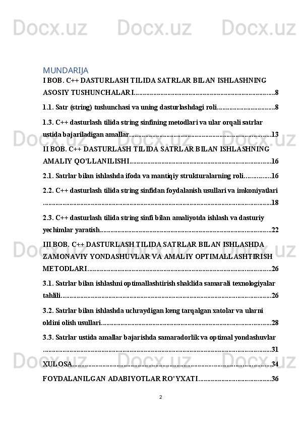 MUNDARIJA
I BOB. C++ DASTURLASH TILIDA SATRLAR BILAN ISHLASHNING 
ASOSIY TUSHUNCHALARI ................................................................................ 8
1.1. Satr (string) tushunchasi va uning dasturlashdagi roli ................................. 8
1.3. C++ dasturlash tilida string sinfining metodlari va ular orqali satrlar 
ustida bajariladigan amallar ................................................................................ 13
II BOB. C++ DASTURLASH TILIDA SATRLAR BILAN ISHLASHNING 
AMALIY QO’LLANILISHI ................................................................................ 16
2.1. Satrlar bilan ishlashda ifoda va mantiqiy strukturalarning roli ............... 16
2.2. C++ dasturlash tilida string sinfidan foydalanish usullari va imkoniyatlari
................................................................................................................................. 18
2.3. C++ dasturlash tilida string sinfi bilan amaliyotda ishlash va dasturiy 
yechimlar yaratish ................................................................................................. 22
III BOB. C++ DASTURLASH TILIDA SATRLAR BILAN ISHLASHDA 
ZAMONAVIY YONDASHUVLAR VA AMALIY OPTIMALLASHTIRISH 
METODLARI ........................................................................................................ 26
3.1. Satrlar bilan ishlashni optimallashtirish shaklida samarali texnologiyalar 
tahlili ....................................................................................................................... 26
3.2. Satrlar bilan ishlashda uchraydigan keng tarqalgan xatolar va ularni 
oldini olish usullari ................................................................................................ 28
3.3. Satrlar ustida amallar bajarishda samaradorlik va optimal yondashuvlar
................................................................................................................................. 31
XULOSA ................................................................................................................ 34
FOYDALANILGAN ADABIYOTLAR RO’YXATI ......................................... 36
2 