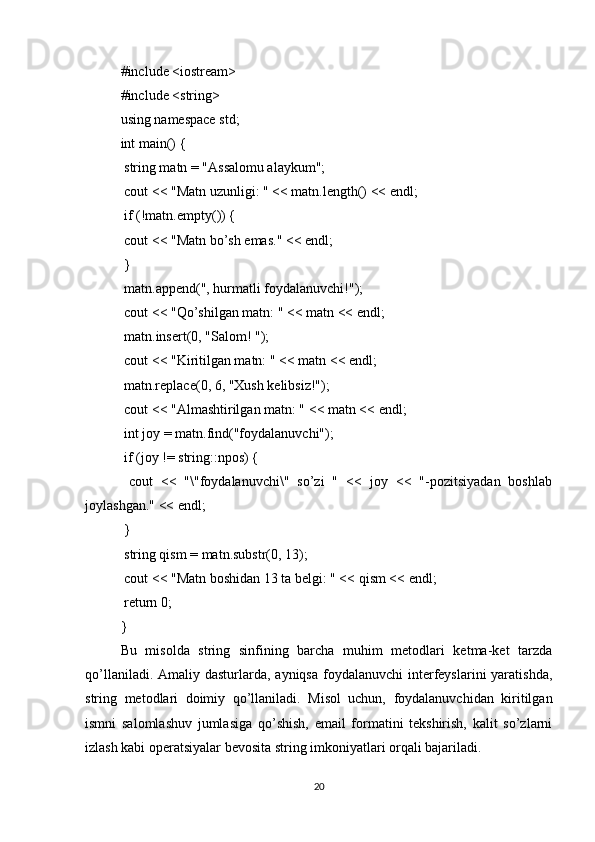 #include <iostream>
#include <string>
using namespace std;
int main() {
 string matn = "Assalomu alaykum";
 cout << "Matn uzunligi: " << matn.length() << endl;
 if (!matn.empty()) {
 cout << "Matn bo’sh emas." << endl;
 }
 matn.append(", hurmatli foydalanuvchi!");
 cout << "Qo’shilgan matn: " << matn << endl;
 matn.insert(0, "Salom! ");
 cout << "Kiritilgan matn: " << matn << endl;
 matn.replace(0, 6, "Xush kelibsiz!");
 cout << "Almashtirilgan matn: " << matn << endl;
 int joy = matn.find("foydalanuvchi");
 if (joy != string::npos) {
  cout   <<   "\"foydalanuvchi\"   so’zi   "   <<   joy   <<   "-pozitsiyadan   boshlab
joylashgan." << endl;
 }
 string qism = matn.substr(0, 13);
 cout << "Matn boshidan 13 ta belgi: " << qism << endl;
 return 0;
}
Bu   misolda   string   sinfining   barcha   muhim   metodlari   ketma-ket   tarzda
qo’llaniladi. Amaliy dasturlarda, ayniqsa  foydalanuvchi  interfeyslarini  yaratishda,
string   metodlari   doimiy   qo’llaniladi.   Misol   uchun,   foydalanuvchidan   kiritilgan
ismni   salomlashuv   jumlasiga   qo’shish,   email   formatini   tekshirish,   kalit   so’zlarni
izlash kabi operatsiyalar bevosita string imkoniyatlari orqali bajariladi.
20 
