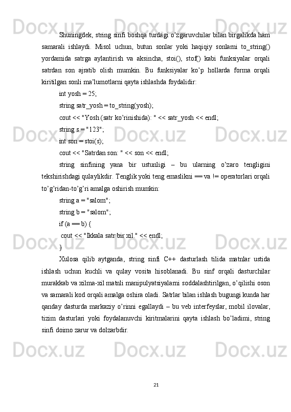 Shuningdek, string sinfi boshqa turdagi o’zgaruvchilar bilan birgalikda ham
samarali   ishlaydi.   Misol   uchun,   butun   sonlar   yoki   haqiqiy   sonlarni   to_string()
yordamida   satrga   aylantirish   va   aksincha,   stoi(),   stof()   kabi   funksiyalar   orqali
satrdan   son   ajratib   olish   mumkin.   Bu   funksiyalar   ko’p   hollarda   forma   orqali
kiritilgan sonli ma’lumotlarni qayta ishlashda foydalidir:
int yosh = 25;
string satr_yosh = to_string(yosh);
cout << "Yosh (satr ko’rinishida): " << satr_yosh << endl;
string s = "123";
int son = stoi(s);
cout << "Satrdan son: " << son << endl;
string   sinfining   yana   bir   ustunligi   –   bu   ularning   o’zaro   tengligini
tekshirishdagi qulaylikdir. Tenglik yoki teng emaslikni == va != operatorlari orqali
to’g’ridan-to’g’ri amalga oshirish mumkin:
string a = "salom";
string b = "salom";
if (a == b) {
 cout << "Ikkala satr bir xil." << endl;
}
Xulosa   qilib   aytganda,   string   sinfi   C++   dasturlash   tilida   matnlar   ustida
ishlash   uchun   kuchli   va   qulay   vosita   hisoblanadi.   Bu   sinf   orqali   dasturchilar
murakkab va xilma-xil matnli manipulyatsiyalarni soddalashtirilgan, o’qilishi oson
va samarali kod orqali amalga oshira oladi. Satrlar bilan ishlash bugungi kunda har
qanday   dasturda   markaziy   o’rinni   egallaydi   –   bu   veb   interfeyslar,   mobil   ilovalar,
tizim   dasturlari   yoki   foydalanuvchi   kiritmalarini   qayta   ishlash   bo’ladimi,   string
sinfi doimo zarur va dolzarbdir.
21 