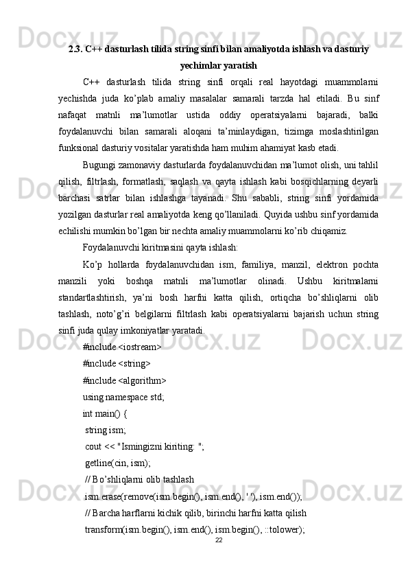 2.3. C++ dasturlash tilida string sinfi bilan amaliyotda ishlash va dasturiy
yechimlar yaratish
C++   dasturlash   tilida   string   sinfi   orqali   real   hayotdagi   muammolarni
yechishda   juda   ko’plab   amaliy   masalalar   samarali   tarzda   hal   etiladi.   Bu   sinf
nafaqat   matnli   ma’lumotlar   ustida   oddiy   operatsiyalarni   bajaradi,   balki
foydalanuvchi   bilan   samarali   aloqani   ta’minlaydigan,   tizimga   moslashtirilgan
funksional dasturiy vositalar yaratishda ham muhim ahamiyat kasb etadi.
Bugungi zamonaviy dasturlarda foydalanuvchidan ma’lumot olish, uni tahlil
qilish,   filtrlash,   formatlash,   saqlash   va   qayta   ishlash   kabi   bosqichlarning   deyarli
barchasi   satrlar   bilan   ishlashga   tayanadi.   Shu   sababli,   string   sinfi   yordamida
yozilgan dasturlar real amaliyotda keng qo’llaniladi. Quyida ushbu sinf yordamida
echilishi mumkin bo’lgan bir nechta amaliy muammolarni ko’rib chiqamiz.
Foydalanuvchi kiritmasini qayta ishlash:
Ko’p   hollarda   foydalanuvchidan   ism,   familiya,   manzil,   elektron   pochta
manzili   yoki   boshqa   matnli   ma’lumotlar   olinadi.   Ushbu   kiritmalarni
standartlashtirish,   ya’ni   bosh   harfni   katta   qilish,   ortiqcha   bo’shliqlarni   olib
tashlash,   noto’g’ri   belgilarni   filtrlash   kabi   operatsiyalarni   bajarish   uchun   string
sinfi juda qulay imkoniyatlar yaratadi.
#include <iostream>
#include <string>
#include <algorithm>
using namespace std;
int main() {
 string ism;
 cout << "Ismingizni kiriting: ";
 getline(cin, ism);
 // Bo’shliqlarni olib tashlash
 ism.erase(remove(ism.begin(), ism.end(), ' '), ism.end());
 // Barcha harflarni kichik qilib, birinchi harfni katta qilish
 transform(ism.begin(), ism.end(), ism.begin(), ::tolower);
22 