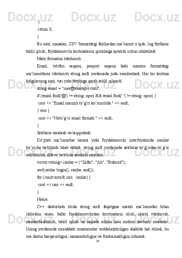  }
 return 0;
}
Bu usul, masalan, CSV formatdagi fayllardan ma’lumot o’qish, log fayllarni
tahlil qilish, foydalanuvchi kiritmalarini qismlarga ajratish uchun ishlatiladi.
Matn formatini tekshirish:
Email,   telefon   raqami,   pasport   raqami   kabi   maxsus   formatdagi
ma’lumotlarni   tekshirish   string   sinfi   yordamida   juda   osonlashadi.   Har   bir   kiritma
belgilarning soni, turi yoki tartibiga qarab tahlil qilinadi.
string email = "user@example.com";
if (email.find('@') != string::npos && email.find('.') != string::npos) {
 cout << "Email manzili to’g’ri ko’rinishda." << endl;
} else {
 cout << "Noto’g’ri email formati." << endl;
}
Satrlarni saralash va taqqoslash:
Ko’plab   ma’lumotlar   bazasi   yoki   foydalanuvchi   interfeyslarida   nomlar
bo’yicha   tartiblash   talab   etiladi.   string   sinfi   yordamida   satrlarni   to’g’ridan-to’g’ri
solishtirish, alfavit tartibida saralash mumkin.
vector<string> ismlar = {"Zafar", "Ali", "Bekzod"};
sort(ismlar.begin(), ismlar.end());
for (const auto& ism : ismlar) {
 cout << ism << endl;
}
Natija:
C++   dasturlash   tilida   string   sinfi   faqatgina   matnli   ma’lumotlar   bilan
ishlashni   emas,   balki   foydalanuvchidan   kiritmalarni   olish,   ularni   tekshirish,
standartlashtirish,   tahlil   qilish   va   saqlash   uchun   ham   muhim   dasturiy   vositadir.
Uning   yordamida   murakkab   muammolar   soddalashtirilgan   shaklda   hal   etiladi,   bu
esa dastur barqarorligini, samaradorligini va funksionalligini oshiradi.
24 