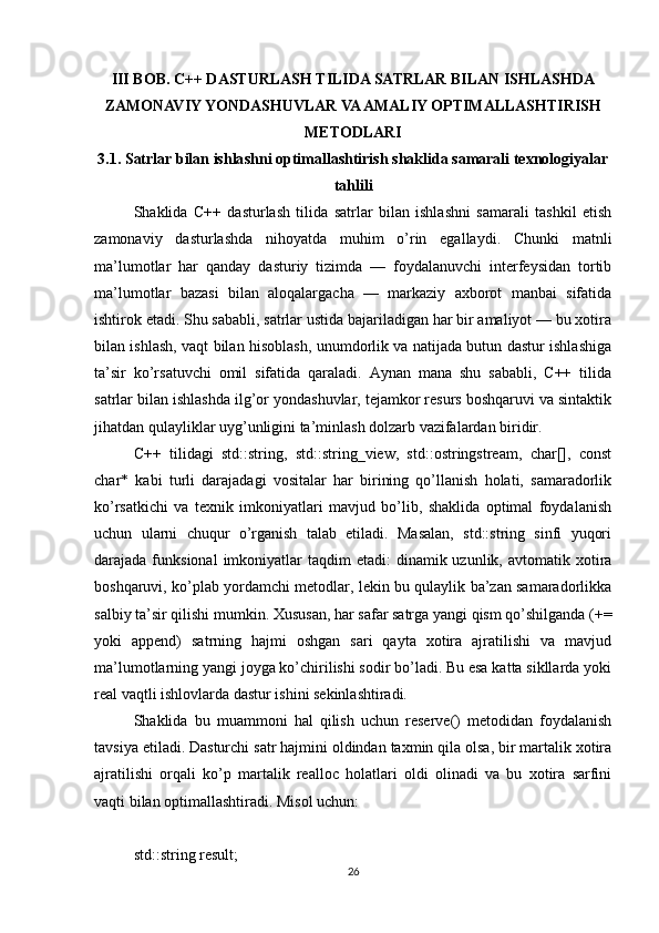 III BOB. C++ DASTURLASH TILIDA SATRLAR BILAN ISHLASHDA
ZAMONAVIY YONDASHUVLAR VA AMALIY OPTIMALLASHTIRISH
METODLARI
3.1. Satrlar bilan ishlashni optimallashtirish shaklida samarali texnologiyalar
tahlili
Shaklida   C++   dasturlash   tilida   satrlar   bilan   ishlashni   samarali   tashkil   etish
zamonaviy   dasturlashda   nihoyatda   muhim   o’rin   egallaydi.   Chunki   matnli
ma’lumotlar   har   qanday   dasturiy   tizimda   —   foydalanuvchi   interfeysidan   tortib
ma’lumotlar   bazasi   bilan   aloqalargacha   —   markaziy   axborot   manbai   sifatida
ishtirok etadi. Shu sababli, satrlar ustida bajariladigan har bir amaliyot — bu xotira
bilan ishlash, vaqt bilan hisoblash, unumdorlik va natijada butun dastur ishlashiga
ta’sir   ko’rsatuvchi   omil   sifatida   qaraladi.   Aynan   mana   shu   sababli,   C++   tilida
satrlar bilan ishlashda ilg’or yondashuvlar, tejamkor resurs boshqaruvi va sintaktik
jihatdan qulayliklar uyg’unligini ta’minlash dolzarb vazifalardan biridir.
C++   tilidagi   std::string,   std::string_view,   std::ostringstream,   char[],   const
char*   kabi   turli   darajadagi   vositalar   har   birining   qo’llanish   holati,   samaradorlik
ko’rsatkichi   va   texnik   imkoniyatlari   mavjud   bo’lib,   shaklida   optimal   foydalanish
uchun   ularni   chuqur   o’rganish   talab   etiladi.   Masalan,   std::string   sinfi   yuqori
darajada funksional  imkoniyatlar  taqdim  etadi:  dinamik uzunlik,  avtomatik xotira
boshqaruvi, ko’plab yordamchi metodlar, lekin bu qulaylik ba’zan samaradorlikka
salbiy ta’sir qilishi mumkin. Xususan, har safar satrga yangi qism qo’shilganda (+=
yoki   append)   satrning   hajmi   oshgan   sari   qayta   xotira   ajratilishi   va   mavjud
ma’lumotlarning yangi joyga ko’chirilishi sodir bo’ladi. Bu esa katta sikllarda yoki
real vaqtli ishlovlarda dastur ishini sekinlashtiradi.
Shaklida   bu   muammoni   hal   qilish   uchun   reserve()   metodidan   foydalanish
tavsiya etiladi. Dasturchi satr hajmini oldindan taxmin qila olsa, bir martalik xotira
ajratilishi   orqali   ko’p   martalik   realloc   holatlari   oldi   olinadi   va   bu   xotira   sarfini
vaqti bilan optimallashtiradi. Misol uchun:
std::string result;
26 