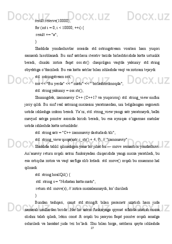 result.reserve(10000);
for (int i = 0; i < 10000; ++i) {
 result += "a";
}
Shaklida   yondashuvlar   orasida   std::ostringstream   vositasi   ham   yuqori
samarali hisoblanadi. Bu sinf satrlarni iterativ tarzda birlashtirishda katta ustunlik
beradi,   chunki   xotira   faqat   oss.str()   chaqirilgan   vaqtda   yakuniy   std::string
obyektiga o’tkaziladi. Bu esa katta satrlar bilan ishlashda vaqt va xotirani tejaydi:
std::ostringstream oss;
oss << "Bu yerda" << " matn" << " birlashtirilmoqda";
std::string yakuniy = oss.str();
Shuningdek, zamonaviy C++ (C++17 va yuqoriroq) std::string_view sinfini
joriy qildi. Bu sinf real satrning nusxasini  yaratmasdan, uni belgilangan segmenti
ustida ishlashga imkon beradi. Ya’ni, std::string_view yangi satr yaratmaydi, balki
mavjud   satrga   pointer   asosida   kirish   beradi,   bu   esa   ayniqsa   o’zgarmas   matnlar
ustida ishlashda katta ustunlikdir.
std::string satr = "C++ zamonaviy dasturlash tili";
std::string_view qisqa(satr.c_str() + 4, 9); // "zamonaviy"
Shaklida tahlil qilinadigan yana bir jihat bu — move semantics yondashuvi.
An’anaviy  return orqali  satrni  funksiyadan  chiqarishda yangi  nusxa  yaratiladi, bu
esa ortiqcha xotira va vaqt sarfiga olib keladi. std::move() orqali bu muammo hal
qilinadi:
std::string hosilQil() {
 std::string s = "Nisbatan katta matn";
 return std::move(s); // xotira nusxalanmaydi, ko’chiriladi
}
Bundan   tashqari,   const   std::string&   bilan   parametr   uzatish   ham   juda
samarali usullardan biridir. Har bir satrni funksiyaga qiymat sifatida uzatish nusxa
olishni   talab   qiladi,   lekin   const   &   orqali   bu   jarayon   faqat   pointer   orqali   amalga
oshiriladi   va   harakat   juda   tez   bo’ladi.   Shu   bilan   birga,   satrlarni   qayta   ishlashda
27 