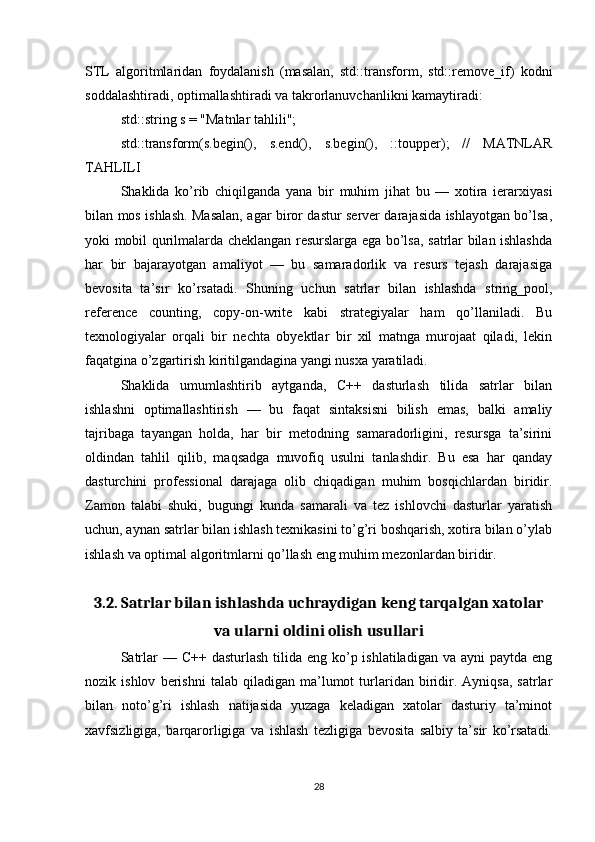 STL   algoritmlaridan   foydalanish   (masalan,   std::transform,   std::remove_if)   kodni
soddalashtiradi, optimallashtiradi va takrorlanuvchanlikni kamaytiradi:
std::string s = "Matnlar tahlili";
std::transform(s.begin(),   s.end(),   s.begin(),   ::toupper);   //   MATNLAR
TAHLILI
Shaklida   ko’rib   chiqilganda   yana   bir   muhim   jihat   bu   —   xotira   ierarxiyasi
bilan mos ishlash. Masalan, agar biror dastur server darajasida ishlayotgan bo’lsa,
yoki mobil qurilmalarda cheklangan resurslarga ega bo’lsa, satrlar bilan ishlashda
har   bir   bajarayotgan   amaliyot   —   bu   samaradorlik   va   resurs   tejash   darajasiga
bevosita   ta’sir   ko’rsatadi.   Shuning   uchun   satrlar   bilan   ishlashda   string_pool,
reference   counting,   copy-on-write   kabi   strategiyalar   ham   qo’llaniladi.   Bu
texnologiyalar   orqali   bir   nechta   obyektlar   bir   xil   matnga   murojaat   qiladi,   lekin
faqatgina o’zgartirish kiritilgandagina yangi nusxa yaratiladi.
Shaklida   umumlashtirib   aytganda,   C++   dasturlash   tilida   satrlar   bilan
ishlashni   optimallashtirish   —   bu   faqat   sintaksisni   bilish   emas,   balki   amaliy
tajribaga   tayangan   holda,   har   bir   metodning   samaradorligini,   resursga   ta’sirini
oldindan   tahlil   qilib,   maqsadga   muvofiq   usulni   tanlashdir.   Bu   esa   har   qanday
dasturchini   professional   darajaga   olib   chiqadigan   muhim   bosqichlardan   biridir.
Zamon   talabi   shuki,   bugungi   kunda   samarali   va   tez   ishlovchi   dasturlar   yaratish
uchun, aynan satrlar bilan ishlash texnikasini to’g’ri boshqarish, xotira bilan o’ylab
ishlash va optimal algoritmlarni qo’llash eng muhim mezonlardan biridir.
3.2. Satrlar bilan ishlashda uchraydigan keng tarqalgan xatolar
va ularni oldini olish usullari
Satrlar  — C++ dasturlash  tilida eng ko’p ishlatiladigan va ayni  paytda  eng
nozik  ishlov   berishni   talab  qiladigan   ma’lumot   turlaridan   biridir.  Ayniqsa,   satrlar
bilan   noto’g’ri   ishlash   natijasida   yuzaga   keladigan   xatolar   dasturiy   ta’minot
xavfsizligiga,   barqarorligiga   va   ishlash   tezligiga   bevosita   salbiy   ta’sir   ko’rsatadi.
28 