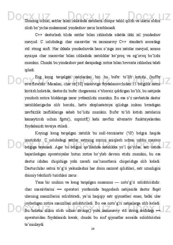Shuning uchun, satrlar bilan ishlashda xatolarni chuqur tahlil qilish va ularni oldini
olish bo’yicha mukammal yondashuv zarur hisoblanadi
C++   dasturlash   tilida   satrlar   bilan   ishlashda   odatda   ikki   xil   yondashuv
mavjud:   C   uslubidagi   char   massivlar   va   zamonaviy   C++   standarti   asosidagi
std::string   sinfi.   Har   ikkala   yondashuvda   ham   o’ziga   xos   xatolar   mavjud,   ammo
ayniqsa   char   massivlar   bilan   ishlashda   xatoliklar   ko’proq   va   og’irroq   bo’lishi
mumkin. Chunki bu yondashuv past darajadagi xotira bilan bevosita ishlashni talab
qiladi.
Eng   keng   tarqalgan   xatolardan   biri   bu   bufer   to’lib   ketishi   (buffer
overflow)dir. Masalan, char str[10] massiviga foydalanuvchidan 15 belgilik satrni
kiritish holatida, dasturchi bufer chegarasini e’tiborsiz qoldirgan bo’lib, bu natijada
yondosh xotira bloklariga zarar yetkazilishi  mumkin. Bu esa o’z navbatida dastur
xatoliklarigacha   olib   borishi,   hatto   ekspluatatsiya   qilishga   imkon   beradigan
xavfsizlik   zaifliklariga   sabab   bo’lishi   mumkin.   Bufer   to’lib   ketish   xatolarini
kamaytirish   uchun   fgets(),   snprintf()   kabi   xavfsiz   alternativ   funktsiyalardan
foydalanish tavsiya etiladi.
Keyingi   keng   tarqalgan   xatolik   bu   null-terminator   ('\0')   belgisi   haqida
unutishdir.   C   uslubidagi   satrlar   satrning   oxirini   aniqlash   uchun   ushbu   maxsus
belgiga   tayanadi.   Agar   bu   belgini   qo’llashda   xatolikka   yo’l   qo’yilsa,   satr   ustida
bajariladigan   operatsiyalar   butun   xotira   bo’ylab   davom   etishi   mumkin,   bu   esa
dastur   ishdan   chiqishiga   yoki   zararli   ma’lumotlarni   chiqarishga   olib   keladi.
Dasturchilar   satrni   to’g’ri   yakunlashni   har   doim   nazorat   qilishlari,   satr   uzunligini
doimiy tekshirib turishlari zarur.
Yana   bir   muhim   va   keng   tarqalgan   muammo   —   noto’g’ri   solishtirishdir.
char   massivlarini   ==   operatori   yordamida   taqqoslash   natijasida   dastur   faqat
ularning   manzillarini   solishtiradi,   ya’ni   haqiqiy   satr   qiymatlari   emas,   balki   ular
joylashgan xotira manzillari solishtiriladi. Bu esa noto’g’ri natijalarga olib keladi.
Bu   holatni   oldini   olish   uchun   strcmp()   yoki   zamonaviy   std::string   sinfidagi   ==
operatoridan   foydalanish   kerak,   chunki   bu   sinf   qiymatlar   asosida   solishtirishni
ta’minlaydi.
29 