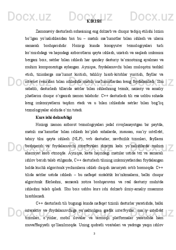 KIRISH
Zamonaviy   dasturlash   sohasining   eng   dolzarb   va   chuqur   tadqiq   etilishi   lozim
bo ’ lgan   yo ’ nalishlaridan   biri   bu   –   matnli   ma ’ lumotlar   bilan   ishlash   va   ularni
samarali   boshqarishdir .   Hozirgi   kunda   kompyuter   texnologiyalari   turli
ko ’ rinishdagi   va   hajmdagi   axborotlarni   qayta   ishlash ,   uzatish   va   saqlash   imkonini
bergani   bois ,   satrlar   bilan   ishlash   har   qanday   dasturiy   ta ’ minotning   ajralmas   va
muhim   komponentiga   aylangan .   Ayniqsa ,   foydalanuvchi   bilan   muloqotni   tashkil
etish ,   tizimlarga   ma ’ lumot   kiritish ,   tahliliy   hisob - kitoblar   yuritish ,   fayllar   va
internet   resurslari   bilan   ishlashda   matnli   ma ’ lumotlardan   keng   foydalaniladi .   Shu
sababli,   dasturlash   tillarida   satrlar   bilan   ishlashning   texnik,   nazariy   va   amaliy
jihatlarini chuqur o’rganish zamon talabidir. C++ dasturlash tili esa ushbu sohada
keng   imkoniyatlarni   taqdim   etadi   va   u   bilan   ishlashda   satrlar   bilan   bog’liq
texnologiyalar alohida o’rin tutadi.
Kurs ishi dolzarbligi
Hozirgi   zamon   axborot   texnologiyalari   jadal   rivojlanayotgan   bir   paytda,
matnli   ma’lumotlar   bilan   ishlash   ko’plab   sohalarda,   xususan,   sun’iy   intellekt,
tabiiy   tilni   qayta   ishlash   (NLP),   veb   dasturlar,   xavfsizlik   tizimlari,   fayllarni
boshqarish   va   foydalanuvchi   interfeyslari   dizayni   kabi   yo’nalishlarda   muhim
ahamiyat   kasb   etmoqda.   Ayniqsa,   katta   hajmdagi   matnlar   ustida   tez   va   samarali
ishlov berish talab etilganda, C++ dasturlash tilining imkoniyatlaridan foydalangan
holda kuchli algoritmik yechimlarni ishlab chiqish zaruriyati ortib bormoqda. C++
tilida   satrlar   ustida   ishlash   –   bu   nafaqat   sintaktik   ko’nikmalarni,   balki   chuqur
algoritmik   fikrlashni,   samarali   xotira   boshqaruvini   va   real   dasturiy   muhitda
ishlashni   talab   qiladi.   Shu   bois   ushbu   kurs   ishi   dolzarb   ilmiy-amaliy   muammo
hisoblanadi.
C++ dasturlash tili bugungi kunda nafaqat tizimli dasturlar yaratishda, balki
interaktiv   va   foydalanuvchiga   yo’naltirilgan   grafik   interfeyslar,   sun’iy   intellekt
tizimlari,   o’yinlar,   mobil   ilovalar   va   tarmoqli   platformalar   yaratishda   ham
muvaffaqiyatli   qo’llanilmoqda.   Uning   qudratli   vositalari   va   yadroga   yaqin   ishlov
3 