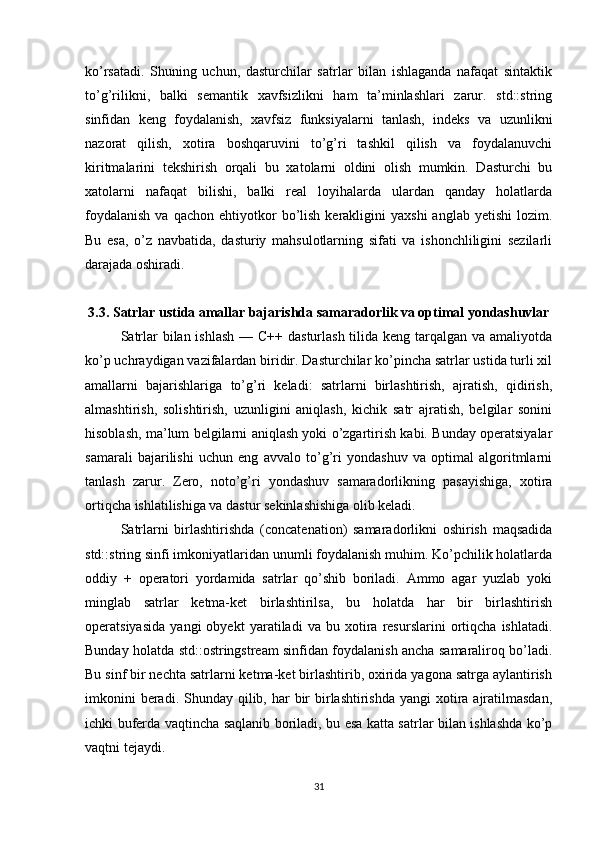 ko’rsatadi.   Shuning   uchun,   dasturchilar   satrlar   bilan   ishlaganda   nafaqat   sintaktik
to’g’rilikni,   balki   semantik   xavfsizlikni   ham   ta’minlashlari   zarur.   std::string
sinfidan   keng   foydalanish,   xavfsiz   funksiyalarni   tanlash,   indeks   va   uzunlikni
nazorat   qilish,   xotira   boshqaruvini   to’g’ri   tashkil   qilish   va   foydalanuvchi
kiritmalarini   tekshirish   orqali   bu   xatolarni   oldini   olish   mumkin.   Dasturchi   bu
xatolarni   nafaqat   bilishi,   balki   real   loyihalarda   ulardan   qanday   holatlarda
foydalanish  va  qachon   ehtiyotkor  bo’lish   kerakligini   yaxshi  anglab  yetishi   lozim.
Bu   esa,   o’z   navbatida,   dasturiy   mahsulotlarning   sifati   va   ishonchliligini   sezilarli
darajada oshiradi.
3.3. Satrlar ustida amallar bajarishda samaradorlik va optimal yondashuvlar
Satrlar bilan ishlash — C++ dasturlash tilida keng tarqalgan va amaliyotda
ko’p uchraydigan vazifalardan biridir. Dasturchilar ko’pincha satrlar ustida turli xil
amallarni   bajarishlariga   to’g’ri   keladi:   satrlarni   birlashtirish,   ajratish,   qidirish,
almashtirish,   solishtirish,   uzunligini   aniqlash,   kichik   satr   ajratish,   belgilar   sonini
hisoblash, ma’lum belgilarni aniqlash yoki o’zgartirish kabi. Bunday operatsiyalar
samarali   bajarilishi   uchun   eng   avvalo   to’g’ri   yondashuv   va   optimal   algoritmlarni
tanlash   zarur.   Zero,   noto’g’ri   yondashuv   samaradorlikning   pasayishiga,   xotira
ortiqcha ishlatilishiga va dastur sekinlashishiga olib keladi.
Satrlarni   birlashtirishda   (concatenation)   samaradorlikni   oshirish   maqsadida
std::string sinfi imkoniyatlaridan unumli foydalanish muhim. Ko’pchilik holatlarda
oddiy   +   operatori   yordamida   satrlar   qo’shib   boriladi.   Ammo   agar   yuzlab   yoki
minglab   satrlar   ketma-ket   birlashtirilsa,   bu   holatda   har   bir   birlashtirish
operatsiyasida   yangi   obyekt   yaratiladi   va   bu   xotira   resurslarini   ortiqcha   ishlatadi.
Bunday holatda std::ostringstream sinfidan foydalanish ancha samaraliroq bo’ladi.
Bu sinf bir nechta satrlarni ketma-ket birlashtirib, oxirida yagona satrga aylantirish
imkonini  beradi. Shunday qilib, har  bir  birlashtirishda yangi  xotira ajratilmasdan,
ichki buferda vaqtincha saqlanib boriladi, bu esa katta satrlar bilan ishlashda ko’p
vaqtni tejaydi.
31 