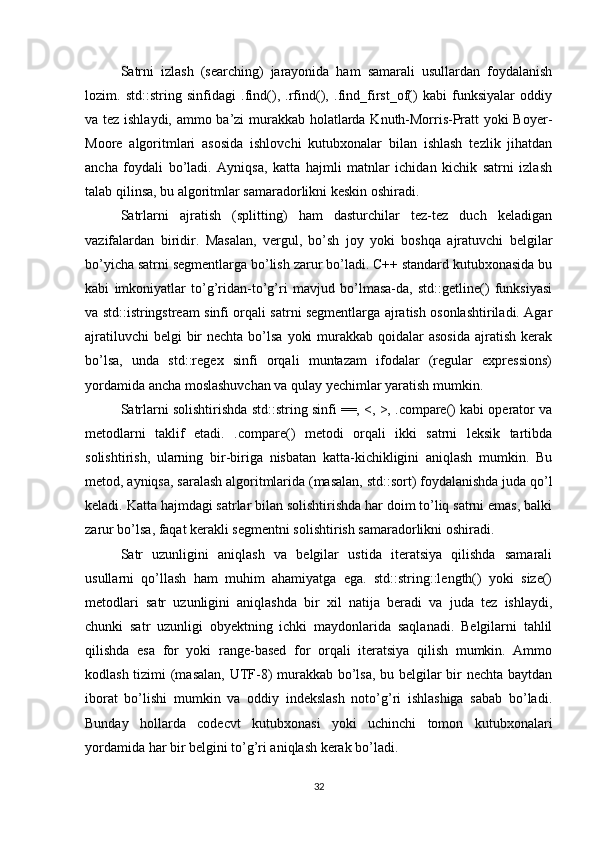 Satrni   izlash   (searching)   jarayonida   ham   samarali   usullardan   foydalanish
lozim.   std::string   sinfidagi   .find(),   .rfind(),   .find_first_of()   kabi   funksiyalar   oddiy
va tez ishlaydi, ammo ba’zi murakkab holatlarda Knuth-Morris-Pratt yoki Boyer-
Moore   algoritmlari   asosida   ishlovchi   kutubxonalar   bilan   ishlash   tezlik   jihatdan
ancha   foydali   bo’ladi.   Ayniqsa,   katta   hajmli   matnlar   ichidan   kichik   satrni   izlash
talab qilinsa, bu algoritmlar samaradorlikni keskin oshiradi.
Satrlarni   ajratish   (splitting)   ham   dasturchilar   tez-tez   duch   keladigan
vazifalardan   biridir.   Masalan,   vergul,   bo’sh   joy   yoki   boshqa   ajratuvchi   belgilar
bo’yicha satrni segmentlarga bo’lish zarur bo’ladi. C++ standard kutubxonasida bu
kabi   imkoniyatlar   to’g’ridan-to’g’ri   mavjud   bo’lmasa-da,   std::getline()   funksiyasi
va std::istringstream sinfi orqali satrni segmentlarga ajratish osonlashtiriladi. Agar
ajratiluvchi  belgi  bir  nechta bo’lsa  yoki  murakkab qoidalar  asosida  ajratish kerak
bo’lsa,   unda   std::regex   sinfi   orqali   muntazam   ifodalar   (regular   expressions)
yordamida ancha moslashuvchan va qulay yechimlar yaratish mumkin.
Satrlarni solishtirishda std::string sinfi ==, <, >, .compare() kabi operator va
metodlarni   taklif   etadi.   .compare()   metodi   orqali   ikki   satrni   leksik   tartibda
solishtirish,   ularning   bir-biriga   nisbatan   katta-kichikligini   aniqlash   mumkin.   Bu
metod, ayniqsa, saralash algoritmlarida (masalan, std::sort) foydalanishda juda qo’l
keladi. Katta hajmdagi satrlar bilan solishtirishda har doim to’liq satrni emas, balki
zarur bo’lsa, faqat kerakli segmentni solishtirish samaradorlikni oshiradi.
Satr   uzunligini   aniqlash   va   belgilar   ustida   iteratsiya   qilishda   samarali
usullarni   qo’llash   ham   muhim   ahamiyatga   ega.   std::string::length()   yoki   size()
metodlari   satr   uzunligini   aniqlashda   bir   xil   natija   beradi   va   juda   tez   ishlaydi,
chunki   satr   uzunligi   obyektning   ichki   maydonlarida   saqlanadi.   Belgilarni   tahlil
qilishda   esa   for   yoki   range-based   for   orqali   iteratsiya   qilish   mumkin.   Ammo
kodlash tizimi (masalan, UTF-8) murakkab bo’lsa, bu belgilar bir nechta baytdan
iborat   bo’lishi   mumkin   va   oddiy   indekslash   noto’g’ri   ishlashiga   sabab   bo’ladi.
Bunday   hollarda   codecvt   kutubxonasi   yoki   uchinchi   tomon   kutubxonalari
yordamida har bir belgini to’g’ri aniqlash kerak bo’ladi.
32 