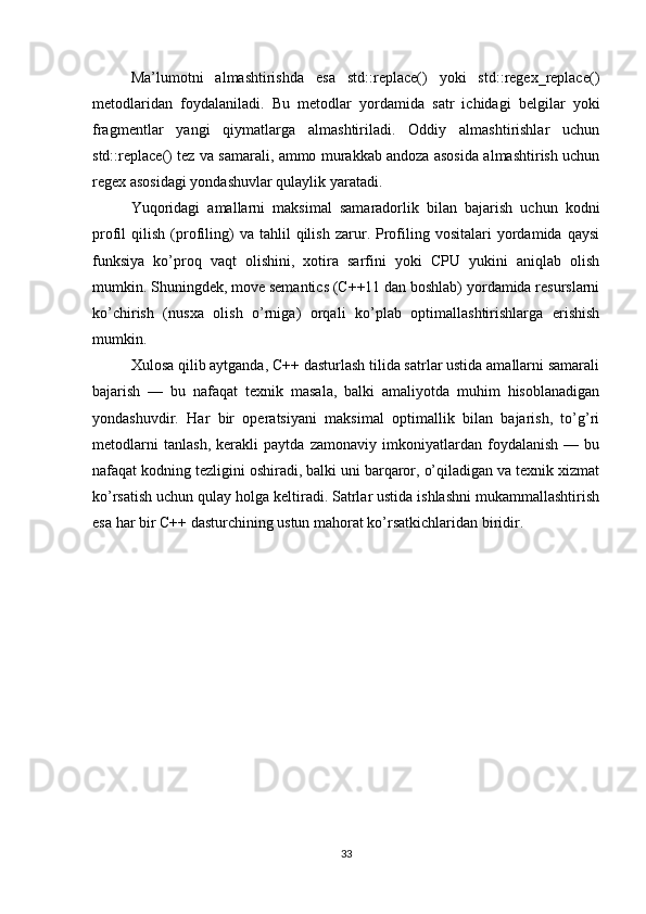 Ma’lumotni   almashtirishda   esa   std::replace()   yoki   std::regex_replace()
metodlaridan   foydalaniladi.   Bu   metodlar   yordamida   satr   ichidagi   belgilar   yoki
fragmentlar   yangi   qiymatlarga   almashtiriladi.   Oddiy   almashtirishlar   uchun
std::replace() tez va samarali, ammo murakkab andoza asosida almashtirish uchun
regex asosidagi yondashuvlar qulaylik yaratadi.
Yuqoridagi   amallarni   maksimal   samaradorlik   bilan   bajarish   uchun   kodni
profil   qilish   (profiling)   va  tahlil   qilish   zarur.  Profiling   vositalari   yordamida  qaysi
funksiya   ko’proq   vaqt   olishini,   xotira   sarfini   yoki   CPU   yukini   aniqlab   olish
mumkin. Shuningdek, move semantics (C++11 dan boshlab) yordamida resurslarni
ko’chirish   (nusxa   olish   o’rniga)   orqali   ko’plab   optimallashtirishlarga   erishish
mumkin.
Xulosa qilib aytganda, C++ dasturlash tilida satrlar ustida amallarni samarali
bajarish   —   bu   nafaqat   texnik   masala,   balki   amaliyotda   muhim   hisoblanadigan
yondashuvdir.   Har   bir   operatsiyani   maksimal   optimallik   bilan   bajarish,   to’g’ri
metodlarni   tanlash,   kerakli   paytda   zamonaviy   imkoniyatlardan   foydalanish   —   bu
nafaqat kodning tezligini oshiradi, balki uni barqaror, o’qiladigan va texnik xizmat
ko’rsatish uchun qulay holga keltiradi. Satrlar ustida ishlashni mukammallashtirish
esa har bir C++ dasturchining ustun mahorat ko’rsatkichlaridan biridir.
33 