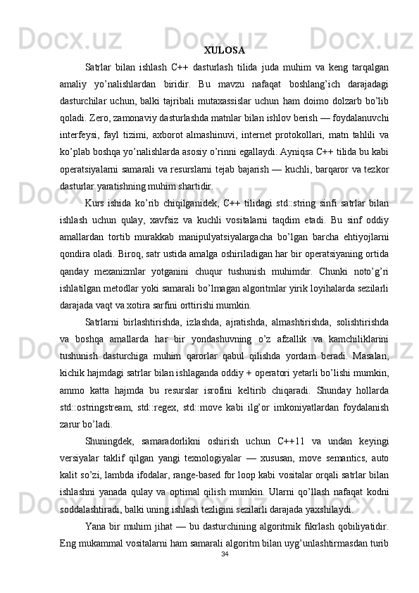 XULOSA
Satrlar   bilan   ishlash   C++   dasturlash   tilida   juda   muhim   va   keng   tarqalgan
amaliy   yo’nalishlardan   biridir.   Bu   mavzu   nafaqat   boshlang’ich   darajadagi
dasturchilar   uchun,   balki   tajribali   mutaxassislar   uchun   ham   doimo   dolzarb   bo’lib
qoladi. Zero, zamonaviy dasturlashda matnlar bilan ishlov berish — foydalanuvchi
interfeysi,   fayl   tizimi,   axborot   almashinuvi,   internet   protokollari,   matn   tahlili   va
ko’plab boshqa yo’nalishlarda asosiy o’rinni egallaydi. Ayniqsa C++ tilida bu kabi
operatsiyalarni samarali va resurslarni tejab bajarish — kuchli, barqaror va tezkor
dasturlar yaratishning muhim shartidir.
Kurs   ishida   ko’rib   chiqilganidek,   C++   tilidagi   std::string   sinfi   satrlar   bilan
ishlash   uchun   qulay,   xavfsiz   va   kuchli   vositalarni   taqdim   etadi.   Bu   sinf   oddiy
amallardan   tortib   murakkab   manipulyatsiyalargacha   bo’lgan   barcha   ehtiyojlarni
qondira oladi. Biroq, satr ustida amalga oshiriladigan har bir operatsiyaning ortida
qanday   mexanizmlar   yotganini   chuqur   tushunish   muhimdir.   Chunki   noto’g’ri
ishlatilgan metodlar yoki samarali bo’lmagan algoritmlar yirik loyihalarda sezilarli
darajada vaqt va xotira sarfini orttirishi mumkin.
Satrlarni   birlashtirishda,   izlashda,   ajratishda,   almashtirishda,   solishtirishda
va   boshqa   amallarda   har   bir   yondashuvning   o’z   afzallik   va   kamchiliklarini
tushunish   dasturchiga   muhim   qarorlar   qabul   qilishda   yordam   beradi.   Masalan,
kichik hajmdagi satrlar bilan ishlaganda oddiy + operatori yetarli bo’lishi mumkin,
ammo   katta   hajmda   bu   resurslar   isrofini   keltirib   chiqaradi.   Shunday   hollarda
std::ostringstream,   std::regex,   std::move   kabi   ilg’or   imkoniyatlardan   foydalanish
zarur bo’ladi.
Shuningdek,   samaradorlikni   oshirish   uchun   C++11   va   undan   keyingi
versiyalar   taklif   qilgan   yangi   texnologiyalar   —   xususan,   move   semantics,   auto
kalit so’zi, lambda ifodalar, range-based for loop kabi vositalar orqali satrlar bilan
ishlashni   yanada   qulay   va   optimal   qilish   mumkin.   Ularni   qo’llash   nafaqat   kodni
soddalashtiradi, balki uning ishlash tezligini sezilarli darajada yaxshilaydi.
Yana  bir   muhim   jihat  —  bu dasturchining  algoritmik  fikrlash  qobiliyatidir.
Eng mukammal vositalarni ham samarali algoritm bilan uyg’unlashtirmasdan turib
34 
