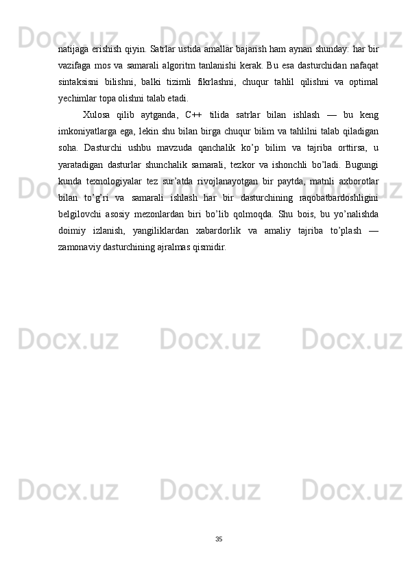 natijaga erishish qiyin. Satrlar ustida amallar bajarish ham aynan shunday: har bir
vazifaga   mos   va   samarali   algoritm   tanlanishi   kerak.   Bu   esa   dasturchidan   nafaqat
sintaksisni   bilishni,   balki   tizimli   fikrlashni,   chuqur   tahlil   qilishni   va   optimal
yechimlar topa olishni talab etadi.
Xulosa   qilib   aytganda,   C++   tilida   satrlar   bilan   ishlash   —   bu   keng
imkoniyatlarga  ega,   lekin  shu  bilan  birga  chuqur   bilim  va   tahlilni  talab  qiladigan
soha.   Dasturchi   ushbu   mavzuda   qanchalik   ko’p   bilim   va   tajriba   orttirsa,   u
yaratadigan   dasturlar   shunchalik   samarali,   tezkor   va   ishonchli   bo’ladi.   Bugungi
kunda   texnologiyalar   tez   sur’atda   rivojlanayotgan   bir   paytda,   matnli   axborotlar
bilan   to’g’ri   va   samarali   ishlash   har   bir   dasturchining   raqobatbardoshligini
belgilovchi   asosiy   mezonlardan   biri   bo’lib   qolmoqda.   Shu   bois,   bu   yo’nalishda
doimiy   izlanish,   yangiliklardan   xabardorlik   va   amaliy   tajriba   to’plash   —
zamonaviy dasturchining ajralmas qismidir.
35 
